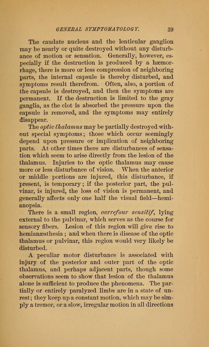 The caudate nucleus and the lenticular ganglion may be nearly or quite destroyed without any disturb- ance of motion or sensation. Grenerally, however, es- pecially if the destruction is produced by a haemor- rhage, there is more or less compression of neighboring parts, the internal capsule is thereby disturbed, and symptoms result therefrom. Often, also, a portion of the capsule is destroyed, and then the symptoms are permanent. If the destruction is limited to the gray ganglia, as the clot is absorbed the pressure upon the capsule is removed, and the symptoms may entirely disappear. The optic tJialamus may be partially destroyed with- out special symptoms; those which occur seemingly depend upon pressure or implication of neighboring parts. At other times there are disturbances of sensa- tion which seem to arise directly from the lesion of the thalamus. Injuries to the optic thalamus may cause more or less disturbance of vision. When the anterior or middle portions are injured, this disturbance, if present, is temporary; if the posterior part, the pul- vinar, is injured, the loss of vision is permanent, and generally affects only one half the visual field—hemi- anopsia. There is a small region, carrefour sensitif^ lying external to the pulvinar, which serves as the course for sensory fibers. Lesion of this region will give rise to hemiansesthesia ; and when there is disease of the optic thalamus or pulvinar, this region would very likely be disturbed. A peculiar motor disturbance is associated with injury of the posterior and outer part of the optic thalamus, and perhaps adjacent parts, though some observations seem to show that lesion of the thalamus alone is sufficient to produce the phenomena. The par- tially or entirely paralyzed limbs are in a state of un- rest ; they keep up a constant motion, which may be sim- ply a tremor, or a slow, irregular motion in all directions