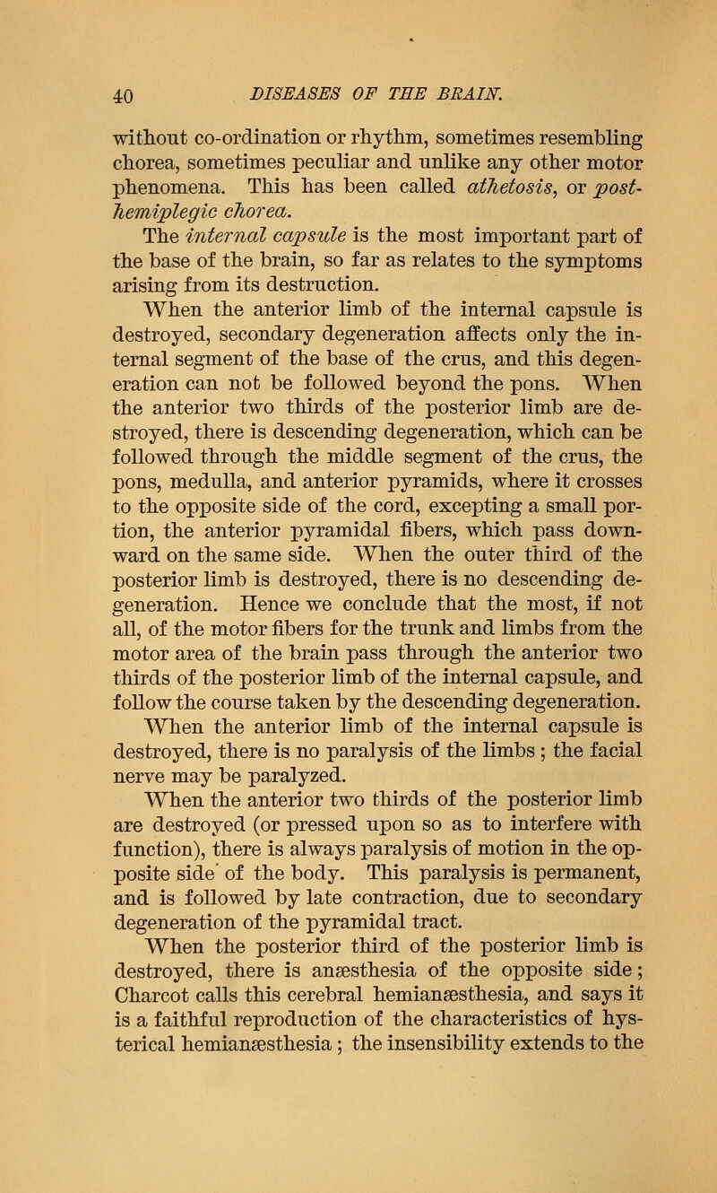 withont co-ordination or rhythm, sometimes resembling chorea, sometimes peculiar and unlike any other motor phenomena. This has been called athetosis, or post- Jiemiplegic chorea. The internal capsule is the most important part of the base of the brain, so far as relates to the symptoms arising from its destruction. When the anterior limb of the internal capsule is destroyed, secondary degeneration affects only the in- ternal segment of the base of the crus, and this degen- eration can not be followed beyond the pons. When the anterior two thirds of the posterior limb are de- stroyed, there is descending degeneration, which can be followed through the middle segment of the crus, the pons, medulla, and anterior pyramids, where it crosses to the opposite side of the cord, excepting a small por- tion, the anterior pyramidal fibers, which pass down- ward on the same side. When the outer third of the posterior limb is destroyed, there is no descending de- generation. Hence we conclude that the most, if not all, of the motor fibers for the trunk and limbs from the motor area of the brain pass through the anterior two thirds of the posterior limb of the internal capsule, and follow the course taken by the descending degeneration. When the anterior limb of the internal capsule is destroyed, there is no paralysis of the limbs ; the facial nerve may be paralyzed. When the anterior two thirds of the posterior limb are destroyed (or pressed upon so as to interfere with function), there is always paralysis of motion in the op- posite side' of the body. This paralysis is permanent, and is followed by late contraction, due to secondary degeneration of the pyramidal tract. When the posterior third of the posterior limb is destroyed, there is anaesthesia of the opposite side; Charcot calls this cerebral hemiansesthesia, and says it is a faithful reproduction of the characteristics of hys- terical hemiansesthesia; the insensibility extends to the