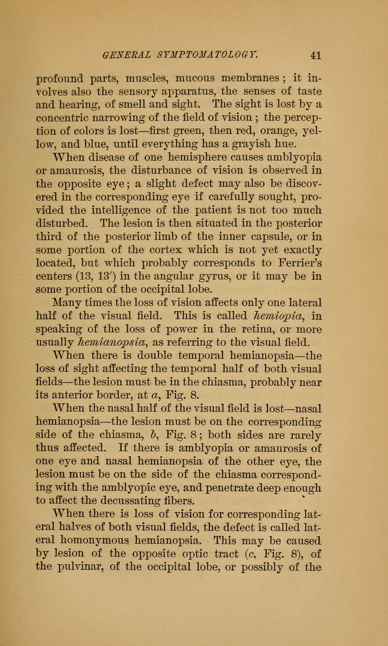profound parts, muscles, mucous membranes ; it in- volves also the sensory ai^paratus, the senses of taste and hearing, of smell and sight. The sight is lost by a concentric narrowing of the field of vision ; the percep- tion of colors is lost—first green, then red, orange, yel- low, and blue, until everything has a grayish hue. When disease of one hemisphere causes amblyopia or amaurosis, the disturbance of vision is observed in the opposite eye; a slight defect may also be discov- ered in the corresponding eye if carefully sought, pro- vided the intelligence of the patient is not too much disturbed. The lesion is then situated in the posterior third of the posterior limb of the inner capsule, or in some portion of the cortex which is not yet exactly located, but which probably corresponds to Ferrier's centers (13, 13') in the angular gyrus, or it may be in some portion of the occipital lobe. Many times the loss of vision affects only one lateral half of the visual field. This is called hemiopia, in speaking of the loss of power in the retina, or more usually hemianopsia, as referring to the visual field. When there is double temporal hemianopsia—the loss of sight affecting the temporal half of both visual fields—the lesion must be in the chiasma, probably near its anterior border, at a. Fig. 8. When the nasal half of the visual field is lost—nasal hemianopsia—the lesion must be on the corresponding side of the chiasma, 5, Fig. 8; both sides are rarely thus affected. If there is amblyopia or amaurosis of one eye and nasal hemianopsia of the other eye, the lesion must be on the side of the chiasma correspond- ing with the amblyopic eye, and penetrate deep enough to affect the decussating fibers. When there is loss of vision for corresponding lat- eral halves of both visual fields, the defect is called lat- eral homonymous hemianopsia. This may be caused by lesion of the opposite optic tract (c, Fig. 8), of the pulvmar, of the occipital lobe, or possibly of the