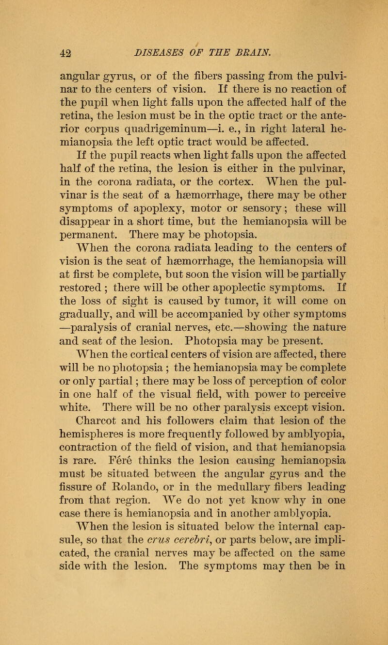 angular gyrus, or of the fibers passing from the pulvi- nar to the centers of vision. If there is no reaction of the pupil when light falls upon the affected half of the retina, the lesion must be in the optic tract or the ante- rior corpus quadrigeminum—i. e., in right lateral he- mianopsia the left optic tract would be affected. If the pupil reacts when light falls upon the affected half of the retina, the lesion is either in the pulvinar, in the corona radiata, or the cortex. When the pul- vinar is the seat of a haemorrhage, there may be other symptoms of apoplexy, motor or sensory; these will disappear in a short time, but the hemianopsia will be permanent. There may be photopsia. When the corona radiata leading to the centers of vision is the seat of haemorrhage, the hemianopsia will at first be complete, but soon the vision will be partially restored ; there wiU be other apoplectic symptoms. If the loss of sight is caused by tumor, it will come on gradually, and will be accompanied by other symptoms —paralysis of cranial nerves, etc.—showing the nature and seat of the lesion. Photopsia may be present. When the cortical centers of vision are affected, there will be no photopsia ; the hemianopsia may be complete or only partial; there may be loss of perception of color in one half of the visual field, with power to perceive white. There will be no other paralysis except vision. Charcot and his followers claim that lesion of the hemispheres is more frequently followed by amblyopia, contraction of the field of vision, and that hemianopsia is rare. Fere thinks the lesion causing hemianopsia must be situated between the angular gyrus and the fissure of Rolando, or in the medullary fibers leading from that region. We do not yet know why in one case there is hemianopsia and in another amblyopia. When the lesion is situated below the internal cap- sule, so that the cms cerebri, or parts below, are impli- cated, the cranial nerves may be affected on the same side with the lesion. The symptoms may then be in