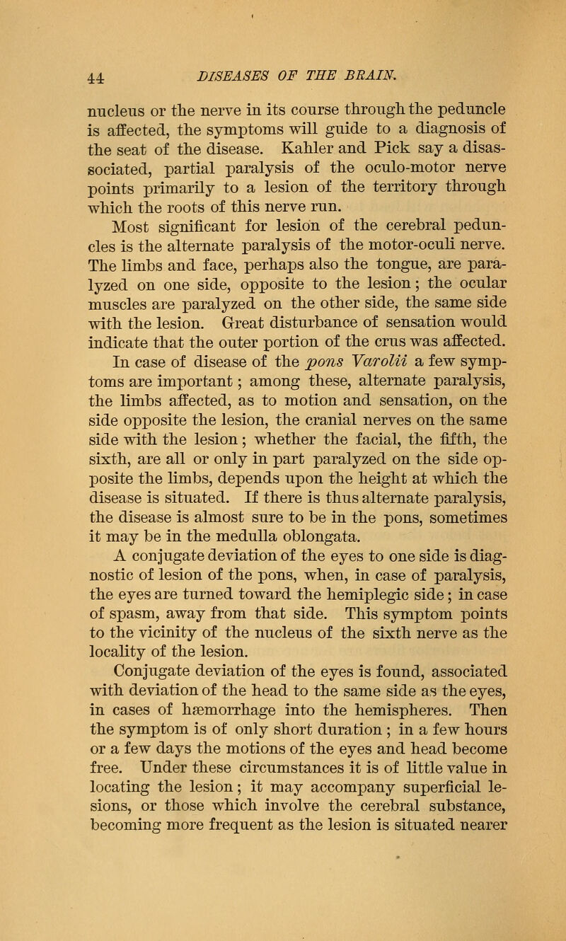 nucleus or the nerve in its course througli tlie peduncle is affected, the symptoms will guide to a diagnosis of the seat of the disease. Kahler and Pick say a disas- sociated, partial paralysis of the oculo-motor nerve points primarily to a lesion of the territory through which the roots of this nerve run. Most significant for lesion of the cerebral pedun- cles is the alternate paralysis of the motor-oculi nerve. The limbs and face, perhaps also the tongue, are para- lyzed on one side, opposite to the lesion; the ocular muscles are paralyzed on the other side, the same side with the lesion. Great disturbance of sensation would indicate that the outer portion of the cms was affected. In case of disease of the pons Varolii a few symp- toms are important; among these, alternate paralysis, the limbs affected, as to motion and sensation, on the side opposite the lesion, the cranial nerves on the same side with the lesion; whether the facial, the fifth, the sixth, are all or only in part paralyzed on the side op- posite the limbs, depends upon the height at which the disease is situated. If there is thus alternate paralysis, the disease is almost sure to be in the pons, sometimes it may be in the medulla oblongata. A conjugate deviation of the eyes to one side is diag- nostic of lesion of the pons, when, in case of paralysis, the eyes are turned toward the hemiplegic side; in case of spasm, away from that side. This symptom points to the vicinity of the nucleus of the sixth nerve as the locality of the lesion. Conjugate deviation of the eyes is found, associated with deviation of the head to the same side as the eyes, in cases of haemorrhage into the hemispheres. Then the symptom is of only short duration ; in a few hours or a few days the motions of the eyes and head become free. Under these circumstances it is of little value in locating the lesion; it may accompany superficial le- sions, or those which involve the cerebral substance, becoming more frequent as the lesion is situated nearer