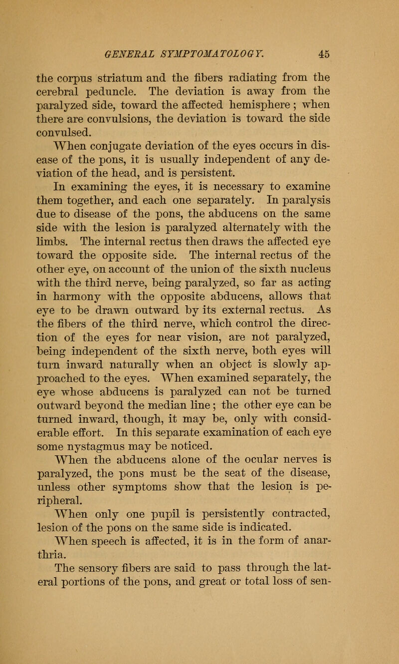 the corpus striatum and the fibers radiating from the cerebral peduncle. The deviation is away from the paralyzed side, toward the affected hemisphere ; when there are convulsions, the deviation is toward the side convulsed. When conjugate deviation of the eyes occurs in dis- ease of the pons, it is usually independent of any de- viation of the head, and is persistent. In examining the eyes, it is necessary to examine them together, and each one separately. In paralysis due to disease of the pons, the abducens on the same side with tlie lesion is paralyzed alternately with the limbs. The internal rectus then draws the affected eye toward the opposite side. The internal rectus of the other eye, on account of the union of the sixth nucleus vdth the third nerve, being paralyzed, so far as acting in harmony witli the opposite abducens, allows that eye to be drawn outward by its external rectus. As the fibers of the third nerve, which control the direc- tion of the eyes for near vision, are not paralyzed, being independent of the sixth nerve, both eyes vsdll turn inward naturally when an object is slowly ap- proached to the eyes. When examined separately, the eye whose abducens is paralyzed can not be turned outward beyond the median line; the other eye can be turned inward, though, it may be, only with consid- erable effort. In this separate examination of each eye some nystagmus may be noticed. When the abducens alone of the ocular nerves is paralyzed, the pons must be the seat of the disease, unless other symptoms show that the lesion is pe- ripheral. When only one pupil is persistently contracted, lesion of the pons on the same side is indicated. When speech is affected, it is in the form of anar- thria. The sensory fibers are said to pass through the lat- eral portions of the pons, and great or total loss of sen-