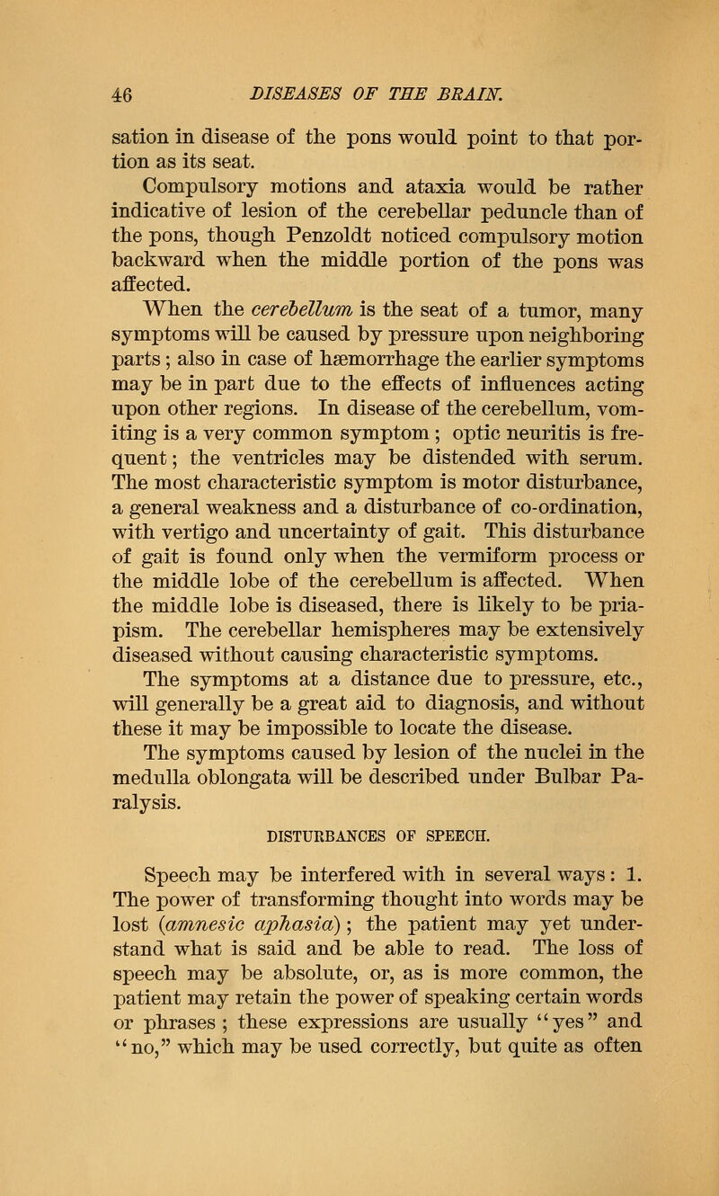 sation in disease of the pons would point to tliat por- tion as its seat. Compulsory motions and ataxia would be rather indicative of lesion of the cerebellar peduncle than of the pons, though Penzoldt noticed compulsory motion backward when the middle portion of the pons was affected. When the cerebellum is the seat of a tumor, many symptoms will be caused by pressure upon neighboring parts; also in case of haemorrhage the earlier symptoms may be in part due to the effects of influences acting upon other regions. In disease of the cerebellum, vom- iting is a very common symptom ; optic neuritis is fre- quent ; the ventricles may be distended with serum. The most characteristic symptom is motor disturbance, a general weakness and a disturbance of co-ordination, with vertigo and uncertainty of gait. This disturbance of gait is found only when the vermiform process or the middle lobe of the cerebellum is affected. When the middle lobe is diseased, there is likely to be pria- pism. The cerebellar hemispheres may be extensively diseased without causing characteristic symptoms. The symptoms at a distance due to pressure, etc., will generally be a great aid to diagnosis, and without these it may be impossible to locate the disease. The symptoms caused by lesion of the nuclei in the medulla oblongata will be described under Bulbar Pa- ralysis. DISTURBANCES OF SPEECH. Speech may be interfered with in several ways : 1. The power of transforming thought into words may be lost {amnesic aphasia); the patient may yet under- stand what is said and be able to read. The loss of speech may be absolute, or, as is more common, the patient may retain the power of speaking certain words or phrases ; these expressions are usually yes and no, which may be used correctly, but quite as often