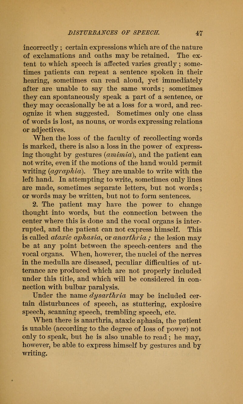 incorrectly ; certain expressions whicli are of the nature of exclamations and oaths may be retained. The ex- tent to which speech is affected varies greatly ; some- times patients can repeat a sentence spoken in their hearing, sometimes can read aloud, yet immediately after are unable to say the same words; sometimes they can spontaneously speak a part of a sentence, or they may occasionally be at a loss for a word, and rec- ognize it when suggested. Sometimes only one class of words is lost, as nouns, or words expressing relations or adjectives. When the loss of the faculty of recollecting words is marked, there is also a loss in the power of express- ing thought by gestures {amimia\ and the patient can not write, even if the motions of the hand would permit writing {agraphia). They are unable to write with the left hand. In attempting to write, sometimes only lines are made, sometimes separate letters, but not words; or words may be written, but not to form sentences. 2. The patient may have the power to change thought into words, but the connection between the center where this is done and the vocal organs is inter- rupted, and the patient can not express himself. This is called ataxic aphasia, or anarthria ; the lesion may be at any point between the speech-centers and the vocal organs. When, however, the nuclei of the nerves in the medulla are diseased, peculiar difficulties of ut- terance are produced which are not properly included under this title, and which will be considered in con- nection with bulbar paralysis. Under the name dysarthria may be included cer- tain disturbances of speech, as stuttering, explosive speech, scanning speech, trembling speech, etc. When there is anarthria, ataxic aphasia, the patient is unable (according to the degree of loss of power) not only to speak, but he is also unable to read; he may, however, be able to express himself by gestures and by writing.