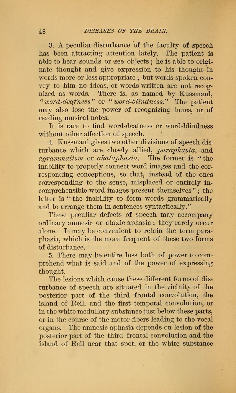 3. A peculiar disturbance of the faculty of speech has been attracting attention lately. The patient is able to hear sounds or -see objects; he is able to origi- nate thought and give expression to his thought in words more or less appropriate ; but words spoken con- vey to him no ideas, or words written are not recog- nized as words. There is, as named by Kussmaul, '^word-deafness^^ or '•'■ word-'blindnessy The patient may also lose the power of recognizing tunes, or of reading musical notes. It is rare to find word-deafness or word-blindness without other affection of speech. 4. Kussmaul gives two other divisions of speech dis- turbance which are closely allied, parapJiasia, and agrammatism or aTcatapJiasia. The former is the inability to properly connect word-images and the cor- responding conceptions, so that, instead of the ones corresponding to the sense, misplaced or entirely in- comprehensible word-images present themselves  ; the latter is the inability to form words grammatically and to arrange them in sentences syntactically. These peculiar defects of speech may accompany ordinary amnesic or ataxic aphasia; they rarely occur alone. It may be convenient to retain the term para- phasia, which is the more frequent of these two forms of disturbance, 5. There may be entire loss both of power to com- prehend what is said and of the power of expressing thought. The lesions which cause these different forms of dis^ turbance of speech are situated in the vicinity of the posterior part of the third frontal convolution, the island of Reil, and the first temporal convolution, or in the white meduUary substance just below these parts, or in the course of the motor fibers leading to the vocal organs. The amnesic aphasia depends on lesion of the posterior part of the third frontal convolution and the island of Reil near that spot, or the white substance