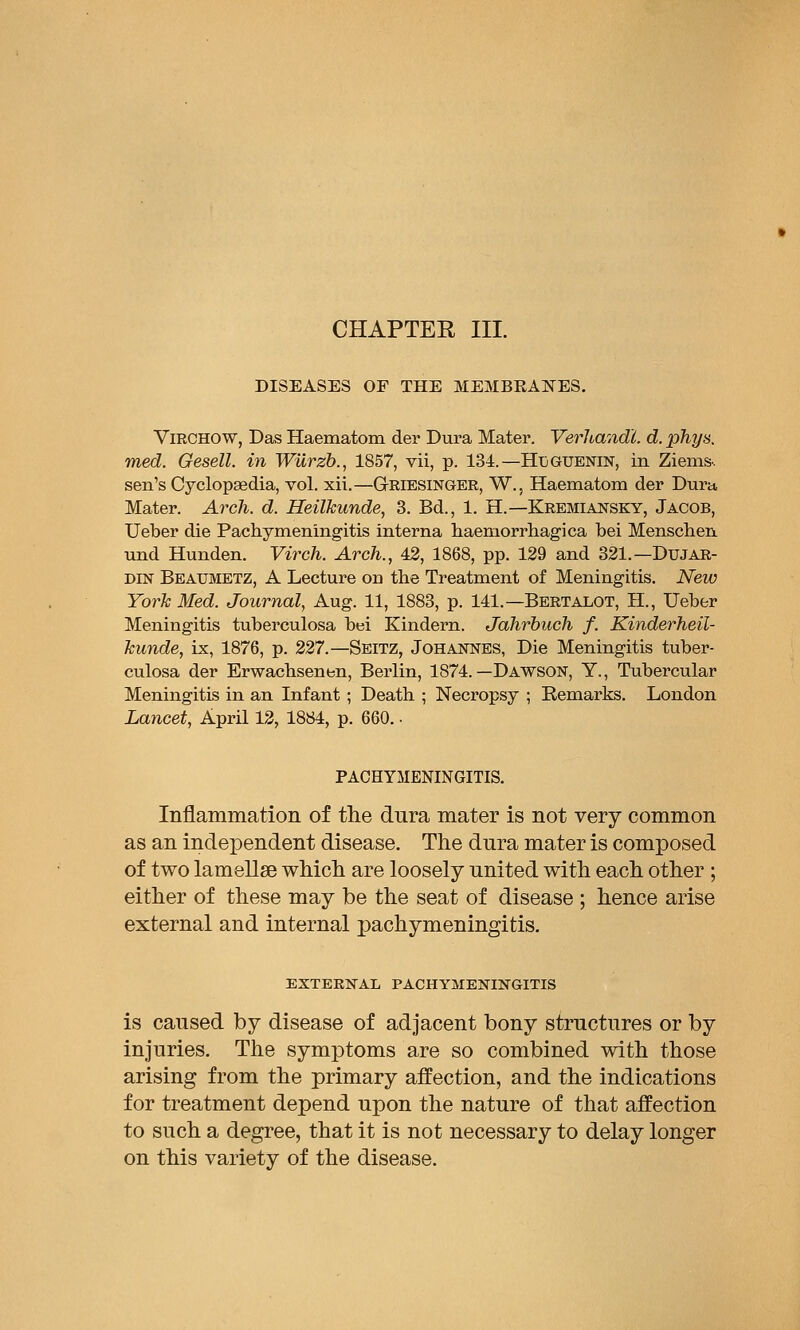 CHAPTEE III. DISEASES OF THE MEMBEANES. ViRCHOW, Das Haematom der Dura Mater. Verhandl. d. phys. med. Gesell. in Wiirzb., 1857, vii, p. 134.—Hijguenin, in Ziems. sen's Cyclopaedia, vol. xii.—GtRIESINGER, W., Haematom der Dura Mater. Ai^ch. d. Heilkunde, 3. Bd., 1. H.—Kremiansky, Jacob, Ueber die Pachymeningitis interna haeniorrhagica bei Menschen und Hunden. Virch. Arch., 42, 1868, pp. 129 and 321.—Dujar- DIN Beaumetz, a Lecture on the Treatment of Meningitis. New York Med. Journal, Aug. 11, 1883, p. 141.—Bertalot, H., Ueber Meningitis tuberculosa bei Kindern. Jahrbuch f. Kinderheil- Jcunde, ix, 1876, p. 227.—Seitz, Johannes, Die Meningitis tuber- culosa der Erwacbsenen, Berlin, 1874.—Dawson, Y., Tubercular Meningitis in an Infant ; Death ; Necropsy ; Remarks. London Lancet, April 12, 1884, p. 660. • PACHYMENINGITIS. Inflammation of the dura mater is not very common as an independent disease. The dura mater is composed of two lameUse which are loosely united with each other ; either of these may be the seat of disease ; hence arise external and internal pachymeningitis. EXTERNAL PACHYMENINGITIS is caused by disease of adjacent bony structures or by injuries. The symptoms are so combined with those arising from the primary affection, and the indications for treatment depend upon the nature of that affection to such a degree, that it is not necessary to delay longer on this variety of the disease.