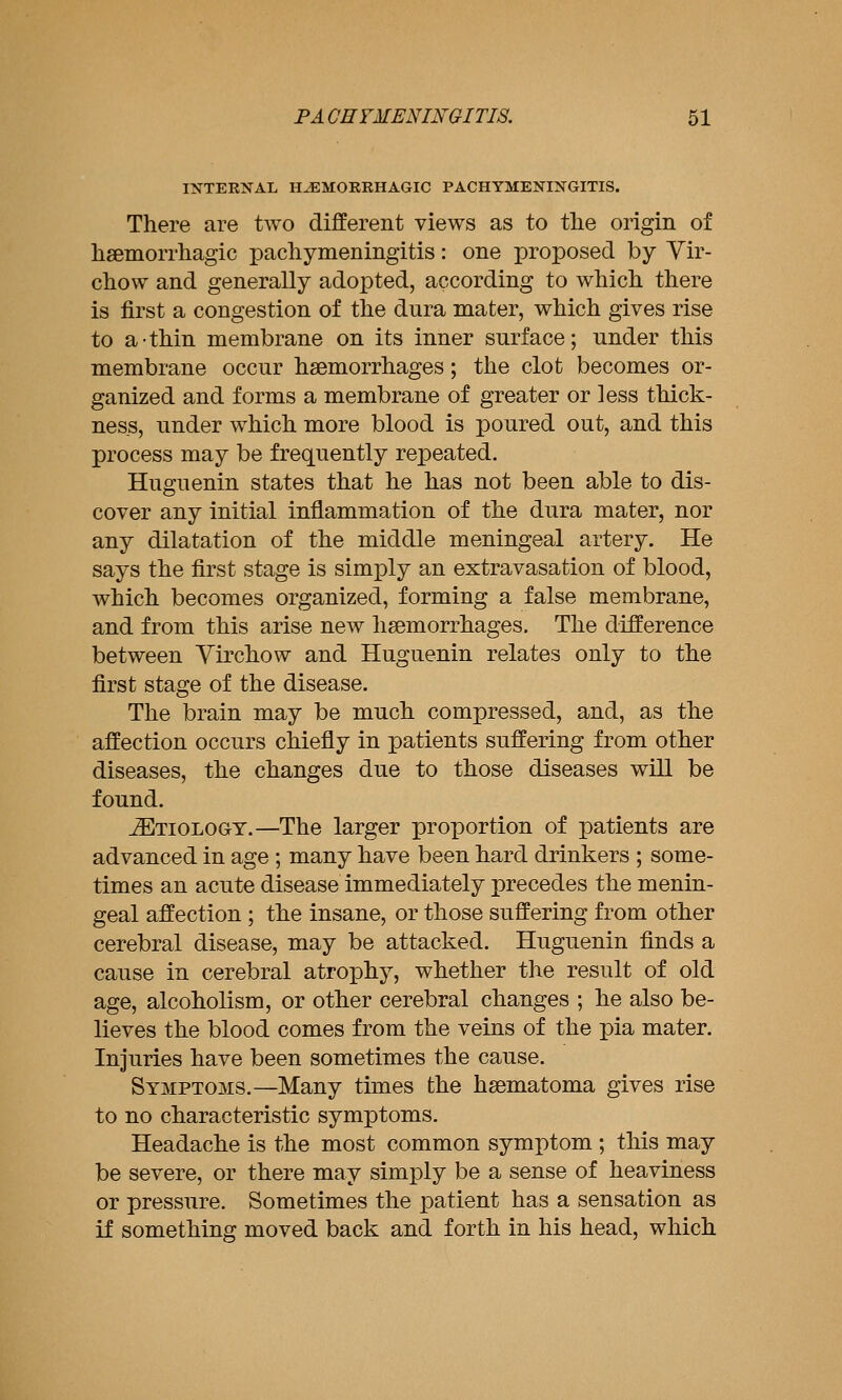 INTERNAL H^MOEKHAGIC PACHYMENINGITIS. There are two different views as to tlie origin of hsemorrhagic pachymeningitis: one proposed by Vir- chow and generally adopted, according to which there is first a congestion of the dura mater, which gives rise to a-thin membrane on its inner surface; under this membrane occur haemorrhages; the clot becomes or- ganized and forms a membrane of greater or less thick- ness, under which more blood is poured out, and this process may be frequently repeated. Huguenin states that he has not been able to dis- cover any initial inflammation of the dura mater, nor any dilatation of the middle meningeal artery. He says the first stage is simply an extravasation of blood, which becomes organized, forming a false membrane, and from this arise new haemorrhages. The difference between Yirchow and Huguenin relates only to the first stage of the disease. The brain may be much compressed, and, as the affection occurs chiefly in patients suffering from other diseases, the changes due to those diseases will be found. Etiology.—The larger proportion of patients are advanced in age ; many have been hard drinkers ; some- times an acute disease immediately precedes the menin- geal affection ; the insane, or those suffering from other cerebral disease, may be attacked. Huguenin finds a cause in cerebral atrophy, whether the result of old age, alcoholism, or other cerebral changes ; he also be- lieves the blood comes from the veins of the pia mater. Injuries have been sometimes the cause. Symptoms.—Many times the hsematoma gives rise to no characteristic symptoms. Headache is the most common symptom ; this may be severe, or there may simply be a sense of heaviness or pressure. Sometimes the patient has a sensation as if something moved back and forth in his head, which
