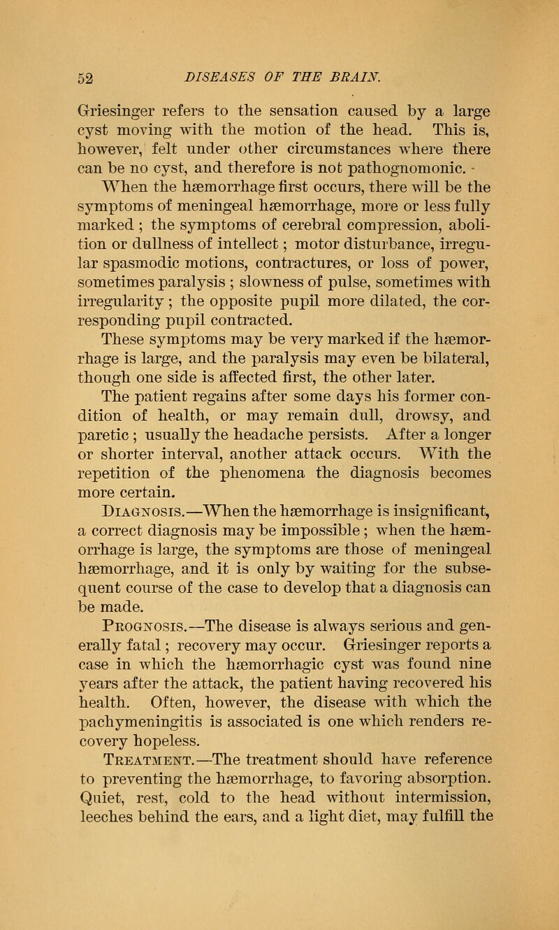 Griesinger refers to the sensation caused by a large cyst moving with the motion of the head. This is, however, felt under other circumstances where there can be no cyst, and therefore is not pathognomonic. - When the haemorrhage first occurs, there will be the symptoms of meningeal haemorrhage, more or less fully marked ; the symptoms of cerebral compression, aboli- tion or dullness of intellect; motor disturbance, irregu- lar spasmodic motions, contractures, or loss of power, sometimes paralysis ; slowness of pulse, sometimes with irregularity ; the opposite pupil more dilated, the cor- responding pupil contracted. These symptoms may be very marked if the haemor- rhage is large, and the paralysis may even be bilateral, though one side is affected first, the other later. The patient regains after some days his former con- dition of health, or may remain dull, drowsy, and paretic ; usually the headache persists. After a longer or shorter interval, another attack occurs. With the repetition of the phenomena the diagnosis becomes more certain. DiAGisrosis.—When the haemorrhage is insignificant, a correct diagnosis may be impossible; when the haem- orrhage is large, the symptoms are those of meningeal haemorrhage, and it is only by waiting for the subse- quent course of the case to develop that a diagnosis can be made. PEOG]srosis.—The disease is always serious and gen- erally fatal; recovery may occur. Griesinger reports a case in which the haemorrhagic cyst was found nine years after the attack, the patient having recovered his health. Often, however, the disease with which the pachymeningitis is associated is one which renders re- covery hopeless. Teeatmeistt.—The treatment should have reference to preventing the haemorrhage, to favoring absorption. Quiet, rest, cold to the head without intermission, leeches behind the ears, and a light diet, may fulfill the