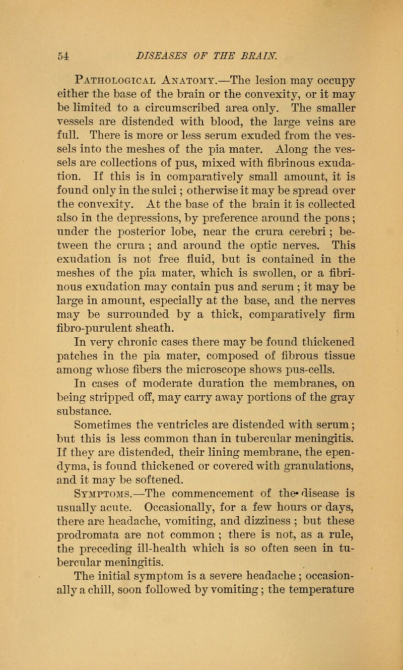 Pathological Anatomy.—The lesion may occupy either the base of the brain or the convexity, or it may be limited to a circumscribed area only. The smaller vessels are distended with blood, the large veins are full. There is more or less serum exuded from the ves- sels into the meshes of the pia mater. Along the ves- sels are collections of pus, mixed with fibrinous exuda- tion. If this is in comparatively small amount, it is found only in the sulci ; otherwise it may be spread over the convexity. At the base of the brain it is collected also in the depressions, by preference around the pons; under the posterior lobe, near the crura cerebri; be- tween the crura ; and around the optic nerves. This exudation is not free fluid, but is contained in the meshes of the pia mater, which is swollen, or a fibri- nous exudation may contain pus and serum ; it may be large in amount, especially at the base, and the nerves may be surrounded by a thick, comparatively firm fibro-purulent sheath. In very chronic cases there may be found thickened patches in the pia mater, composed of fibrous tissue among whose fibers the microscope shows pus-cells. In cases of moderate duration the membranes, on being strijDped off, may carry away portions of the gray substance. Sometimes the ventricles are distended with serum; but this is less common than in tubercular meningitis. If they are distended, their lining membrane, the epen- dyma, is found thickened or covered with granulations, and it may be softened. Symptoms.—The commencement of the-disease is usually acute. Occasionally, for a few hours or days, there are headache, vomiting, and dizziness ; but these prodromata are not common ; there is not, as a rule, the preceding ill-health which is so often seen in tu- bercular meningitis. The initial symptom is a severe headache ; occasion- ally a chill, soon followed by vomiting; the temperature