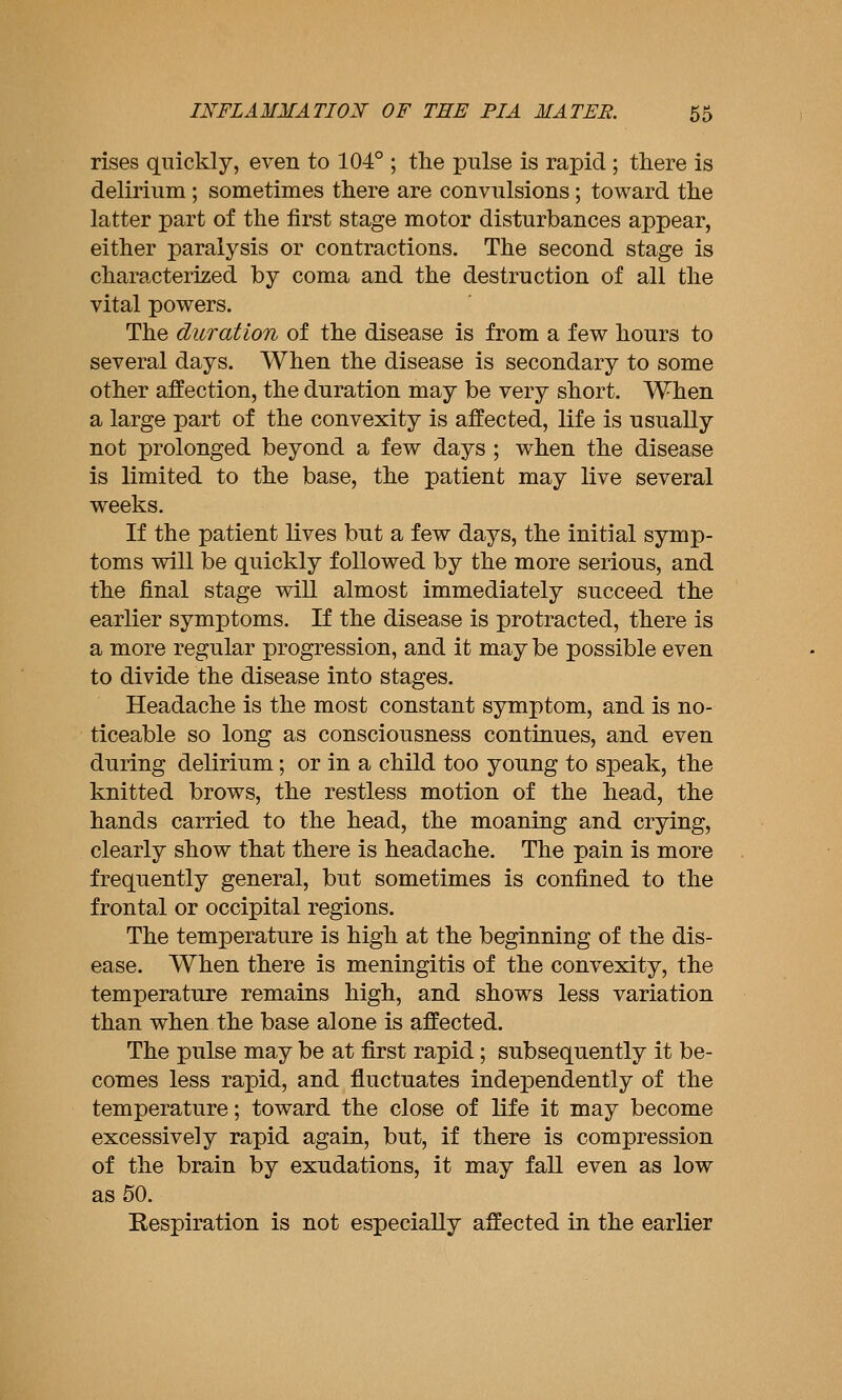 rises quickly, even to 104° ; tlie pulse is rapid ; there is delirium ; sometimes there are convulsions; toward the latter part of the first stage motor disturbances appear, either paralysis or contractions. The second stage is characterized by coma and the destruction of all the vital powers. The duration of the disease is from a few hours to several days. When the disease is secondary to some other affection, the duration may be very short. When a large part of the convexity is affected, life is usually not prolonged beyond a few days ; when the disease is limited to the base, the patient may live several w^eeks. If the patient lives but a few days, the initial symp- toms will be quickly followed by the more serious, and the final stage will almost immediately succeed the earlier symptoms. If the disease is protracted, there is a more regular progression, and it may be possible even to divide the disease into stages. Headache is the most constant symptom, and is no- ticeable so long as consciousness continues, and even during delirium; or in a child too young to speak, the knitted brows, the restless motion of the head, the hands carried to the head, the moaning and crying, clearly show that there is headache. The pain is more frequently general, but sometimes is confined to the frontal or occipital regions. The temperature is high at the beginning of the dis- ease. When there is meningitis of the convexity, the temperature remains high, and shows less variation than when the base alone is affected. The pulse may be at first rapid; subsequently it be- comes less rapid, and fluctuates independently of the temperature; toward the close of life it may become excessively rapid again, but, if there is compression of the brain by exudations, it may fall even as low as 50. Respiration is not especially affected in the earlier
