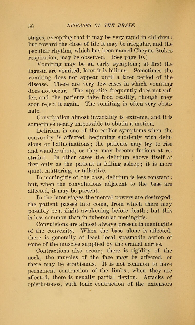 stages, excepting that it may be very rapid in children ; but toward the close of life it may be irregular, and the peculiar rhythm, which has been named Cheyne-Stokes respiration, may be observed. (See page 10.) Vomiting may be an early symptom; at first the ingesta are vomited, later it is bilious. Sometimes the vomiting does not appear until a later period of the disease. There are very few cases in which vomiting does not occur. The appetite frequently does not suf- fer, and the patients take food readily, though they soon reject it again. The vomiting is often very obsti- nate. Constipation almost invariably is extreme, and it is sometimes nearly impossible to obtain a motion. Delirium is one of the earlier symptoms when the convexity is affected, beginning suddenly with delu- sions or hallucinations; the patients may try to rise and wander about, or they may become furious at re- straint. In other cases the delirium shows itself at first only as the patient is falling asleep; it is more quiet, muttering, or talkative. In meningitis of the base, delirium is less constant; but, when the convolutions adjacent to the base are affected, it may be present. In the later stages the mental powers are destroyed, the patient passes into coma, from which there may possibly be a slight awakening before death ; but this is less common than in tubercular meningitis. Convulsions are almost always present in meningitis of the convexity. When the base alone is affected, there is generally at least local spasmodic action of some of the muscles supplied by the cranial nerves. Contractions also occur; there is rigidity of the neck, the muscles of the face may be affected, or there may be strabismus. It is not common to have permanent contraction of the limbs; when they are affected, there is usually partial flexion. Attacks of opisthotonos, with tonic contraction of the extensors