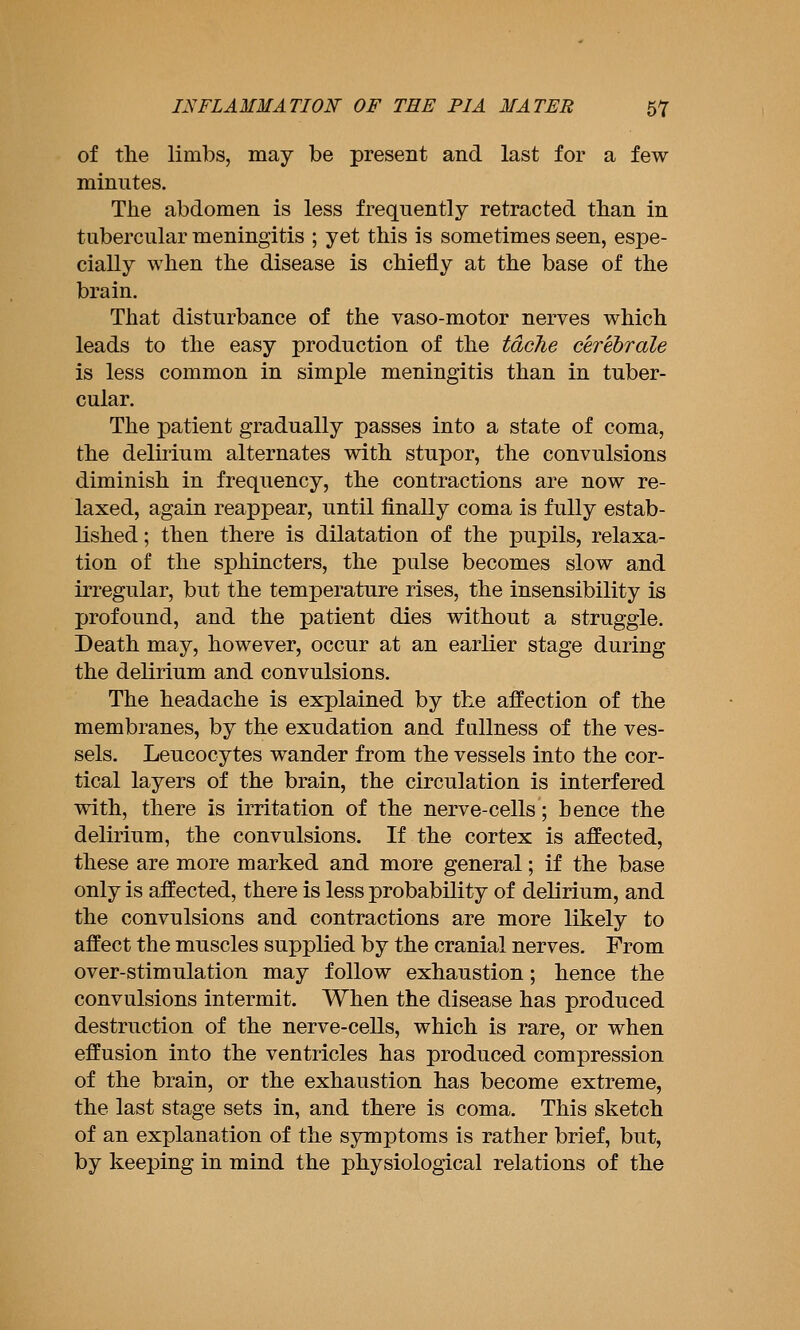 of tlie limbs, may be present and last for a few minutes. The abdomen is less frequently retracted than in tubercular meningitis ; yet this is sometimes seen, espe- cially when the disease is chiefly at the base of the brain. That disturbance of the vaso-motor nerves which leads to the easy production of the tdche cerebrale is less common in simple meningitis than in tuber- cular. The patient gradually passes into a state of coma, the delirium alternates with stupor, the convulsions diminish in frequency, the contractions are now re- laxed, again reappear, until finally coma is fully estab- lished ; then there is dilatation of the pupils, relaxa- tion of the sphincters, the pulse becomes slow and irregular, but the temperature rises, the insensibility is profound, and the patient dies without a struggle. Death may, however, occur at an earlier stage during the delirium and convulsions. The headache is explained by the affection of the membranes, by the exudation and fullness of the ves- sels. Leucocytes wander from the vessels into the cor- tical layers of the brain, the circulation is interfered with, there is irritation of the nerve-cells; hence the delirium, the convulsions. If the cortex is affected, these are more marked and more general; if the base only is affected, there is less probability of delirium, and the convulsions and contractions are more likely to affect the muscles supplied by the cranial nerves. From over-stimulation may follow exhaustion; hence the convulsions intermit. When the disease has produced destruction of the nerve-cells, which is rare, or when effusion into the ventricles has produced compression of the brain, or the exhaustion has become extreme, the last stage sets in, and there is coma. This sketch of an explanation of the symptoms is rather brief, but, by keeping in mind the physiological relations of the