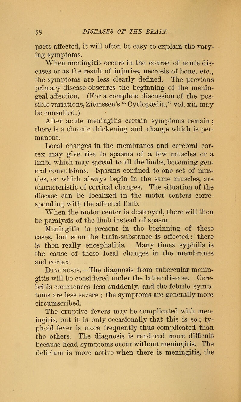 parts affected, it will often be easy to explain the vary- ing symptoms. When meningitis occurs in the course of acute dis- eases or as the result of injuries, necrosis of bone, etc., the symptoms are less clearly defined. The previous primary disease obscures the beginning of the menin- geal affection. (For a complete discussion of the pos- sible variations, Ziemssen's  Cyclopaedia, vol. xii, may be consulted.) After acute meningitis certain symptoms remain; there is a chronic thickening and change which is per- manent. Local changes in the membranes and cerebral cor- tex may give rise to spasms of a few muscles or a limb, which may spread to all the limbs, becoming gen- eral convulsions. Spasms confined to one set of mus- cles, or which always begin in the same muscles, are characteristic of cortical changes. The situation of the disease can be localized in the motor centers corre- sponding with the affected limb. When the motor center is destroyed, there will then be paralysis of the limb instead of spasm. Meningitis is present in the beginning of these cases, but soon the brain-substance is affected; there is then really encephalitis. Many times syphilis is the cause of these local changes in the membranes and cortex. Diagnosis.—The diagnosis from tubercular menin- gitis will be considered under the latter disease. Cere- britis commences less suddenly, and the febrile symp- toms are less severe ; the symptoms are generally more circumscribed. The eruptive fevers may be complicated with men- ingitis, but it is only occasionally that this is so; ty- phoid fever is more frequently thus complicated than the others. The diagnosis is rendered more diflBcult because head symptoms occur without meningitis. The delirium is more active when there is meningitis, the