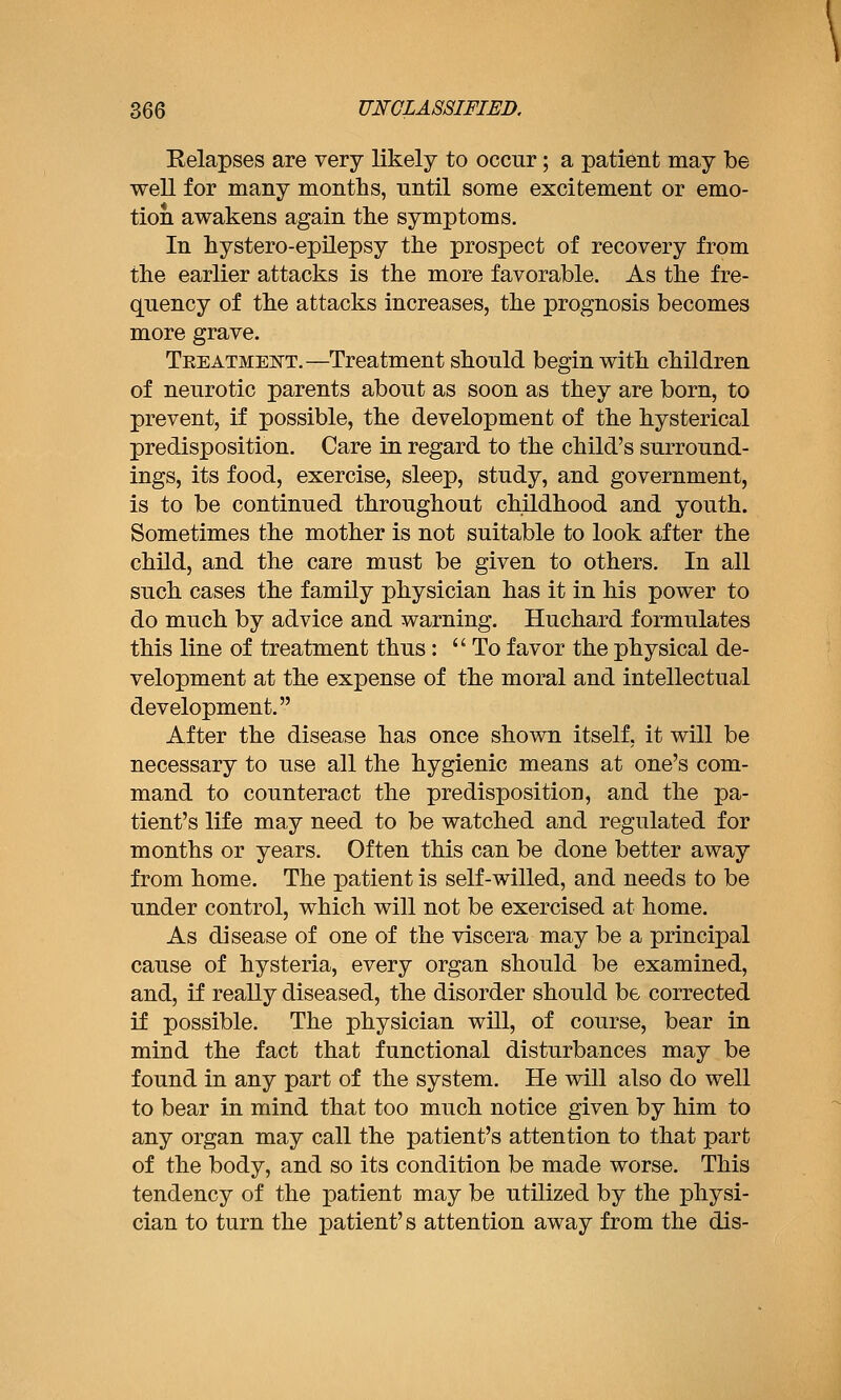 Relapses are very likely to occur; a patient may be well for many months, until some excitement or emo- tion awakens again tke symptoms. In hystero-epilepsy the prospect of recovery from the earlier attacks is the more favorable. As the fre- quency of the attacks increases, the prognosis becomes more grave. Treatment.—Treatment should begin with children of neurotic parents about as soon as they are born, to prevent, if possible, the development of the hysterical predisposition. Care in regard to the child's surround- ings, its food, exercise, sleep, study, and government, is to be continued throughout childhood and youth. Sometimes the mother is not suitable to look after the child, and the care must be given to others. In all such cases the family physician has it in his power to do much by advice and warning. Huchard formulates this line of treatment thus: To favor the physical de- velopment at the expense of the moral and intellectual development. After the disease has once shown itself, it will be necessary to use all the hygienic means at one's com- mand to counteract the predisposition, and the pa- tient's life may need to be watched and regulated for months or years. Often this can be done better away from home. The patient is self-willed, and needs to be under control, which will not be exercised at home. As disease of one of the viscera may be a principal cause of hysteria, every organ should be examined, and, if really diseased, the disorder should be corrected if possible. The physician will, of course, bear in mind the fact that functional disturbances may be found in any part of the system. He will also do well to bear in mind that too much notice given by him to any organ may call the patient's attention to that part of the body, and so its condition be made worse. This tendency of the patient may be utilized by the physi- cian to turn the patient's attention away from the dis-