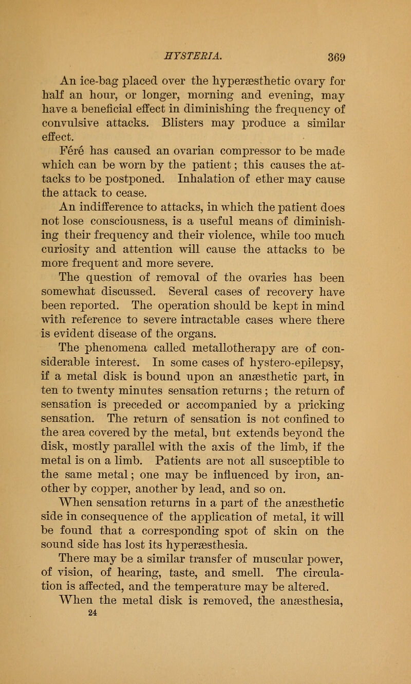 An ice-bag placed over the hypersestlietic ovary for half an hour, or longer, morning and evening, may have a beneficial effect in diminishing the frequency of convulsive attacks. Blisters may produce a similar effect. Fere has caused an ovarian compressor to be made which can be worn by the patient; this causes the at- tacks to be postponed. Inhalation of ether may cause the attack to cease. An indifference to attacks, in which the patient does not lose consciousness, is a useful means of diminish- ing their frequency and their violence, while too much curiosity and attention will cause the attacks to be more frequent and more severe. The question of removal of the ovaries has been somewhat discussed. Several cases of recovery have been reported. The operation should be kept in mind with reference to severe intractable cases where there is evident disease of the organs. The phenomena called metallotherapy are of con- siderable interest. In some cases of hystero-epilepsy, if a metal disk is bound upon an anaesthetic part, in ten to twenty minutes sensation returns ; the return of sensation is preceded or accompanied by a pricking sensation. The return of sensation is not confined to the area covered by the metal, but extends beyond the disk, mostly parallel with the axis of the limb, if the metal is on a limb. Patients are not all susceptible to the same metal; one may be influenced by iron, an- other by copper, another by lead, and so on. When sensation returns in a part of the anaesthetic side in consequence of the application of metal, it will be found that a corresponding spot of skin on the sound side has lost its hypersesthesia. There may be a similar transfer of muscular power, of vision, of hearing, taste, and smell. The circula- tion is affected, and the temperature may be altered. When the metal disk is removed, the anaesthesia, 24