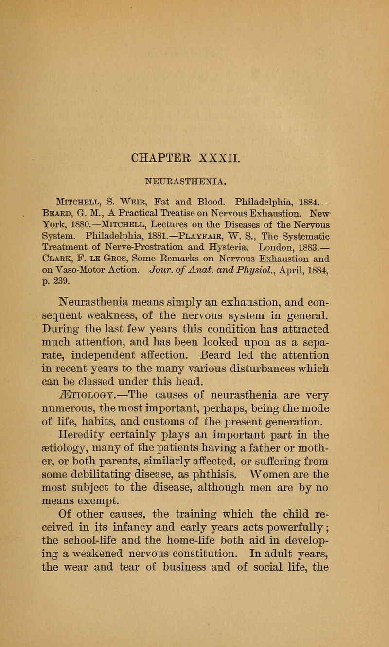 CHAPTER XXXII. NEUEASTHENIA. Mitchell, S. Weir, Fat and Blood. Philadelphia, 1884.— Beard, G. M. , A Practical Treatise on Nervous Exhaustion. New York, 1880.—MITCHELL, Lectures on the Diseases of the Nervous System. Philadelphia, 1881.—Playpair, W. S., The Systematic Treatment of Nerve-Prostration and Hysteria. London, 1883.— Clark, F. le Gros, Some Remarks on Nervous Exhaustion and on Vaso-Motor Action. Jour, of Anat. and Physiol., April, 1884, p. 339. Neurasthenia means simply an exhaustion, and con- sequent weakness, of the nervous system in general. During the last few years this condition has attracted much attention, and has been looked upon as a sepa- rate, independent affection. Beard led the attention in recent years to the many various disturbances which can be classed under this head. Etiology.—The causes of neurasthenia are very numerous, the most important, perhaps, being the mode of life, habits, and customs of the present generation. Heredity certainly plays an important part in the aetiology, many of the patients having a father or moth- er, or both parents, similarly affected, or suffering from some debilitating disease, as phthisis. Women are the most subject to the disease, although men are by no means exempt. Of other causes, the training which the child re- ceived in its infancy and early years acts powerfully; the school-life and the home-life both aid in develop- ing a weakened nervous constitution. In adult years, the wear and tear of business and of social life, the