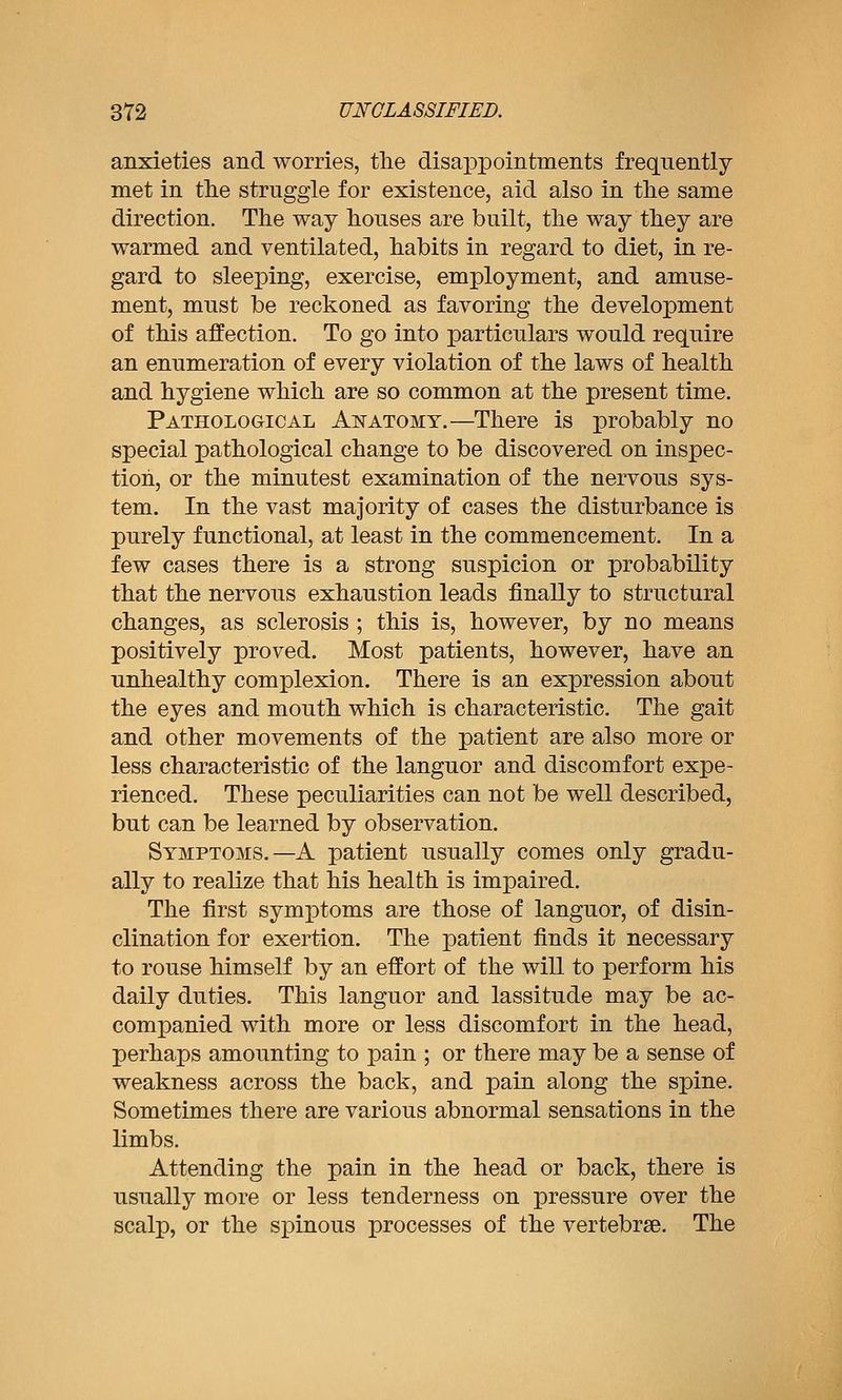 anxieties and worries, tlie disappointments frequently met in the struggle for existence, aid also in tlie same direction. The way houses are built, the way they are warmed and ventilated, habits in regard to diet, in re- gard to sleeping, exercise, employment, and amuse- ment, must be reckoned as favoring the development of this affection. To go into particulars would require an enumeration of every violation of the laws of health and hygiene which are so common at the present time. Pathological Anatomy.—There is probably no special pathological change to be discovered on inspec- tion, or the minutest examination of the nervous sys- tem. In the vast majority of cases the disturbance is purely functional, at least in the commencement. In a few cases there is a strong suspicion or probability that the nervous exhaustion leads finally to structural changes, as sclerosis ; this is, however, by no means positively proved. Most patients, however, have an unhealthy complexion. There is an expression about the eyes and mouth which is characteristic. The gait and other movements of the patient are also more or less characteristic of the languor and discomfort expe- rienced. These peculiarities can not be well described, but can be learned by observation. Symptoms.—A patient usually comes only gradu- ally to realize that his health is impaired. The first symptoms are those of languor, of disin- clination for exertion. The patient finds it necessary to rouse himself by an effort of the will to perform his daily duties. This languor and lassitude may be ac- companied with more or less discomfort in the head, perhaps amounting to pain ; or there may be a sense of weakness across the back, and pain along the spine. Sometimes there are various abnormal sensations in the limbs. Attending the pain in the head or back, there is usually more or less tenderness on pressure over the scalp, or the spinous processes of the vertebrae. The