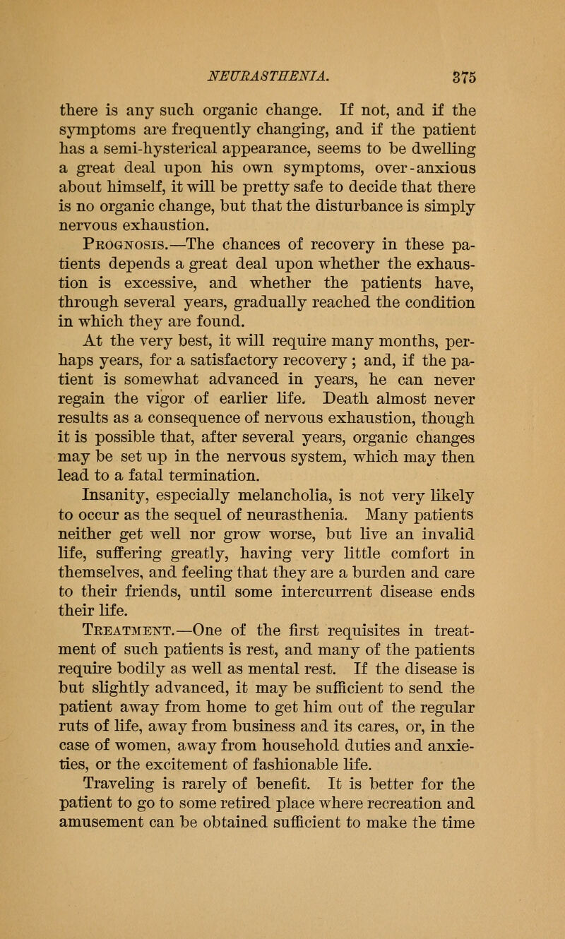 there is any siicli organic change. If not, and if tlie symptoms are frequently changing, and if the patient has a semi-hysterical appearance, seems to be dwelling a great deal upon his own symptoms, over-anxious about himself, it will be pretty safe to decide that there is no organic change, but that the disturbance is simply nervous exhaustion. Pkognosis.—The chances of recovery in these pa- tients depends a great deal upon whether the exhaus- tion is excessive, and whether the patients have, through several years, gradually reached the condition in which they are found. At the very best, it will require many months, per- haps years, for a satisfactory recovery ; and, if the pa- tient is somewhat advanced in years, he can never regain the vigor of earlier life. Death almost never results as a consequence of nervous exhaustion, though it is possible that, after several years, organic changes may be set up in the nervous system, which may then lead to a fatal termination. Insanity, especially melancholia, is not very likely to occur as the sequel of neurasthenia. Many patients neither get well nor grow worse, but live an invalid life, suffering greatly, having very little comfort in themselves, and feeling that they are a burden and care to their friends, until some intercurrent disease ends their life. Teeatmeistt.—One of the first requisites in treat- ment of such patients is rest, and many of the patients require bodily as well as mental rest. If the disease is but slightly advanced, it may be sufficient to send the patient away from home to get him out of the regular ruts of life, away from business and its cares, or, in the case of women, away from household duties and anxie- ties, or the excitement of fashionable life. Traveling is rarely of benefit. It is better for the patient to go to some retired place where recreation and amusement can be obtained sufficient to make the time
