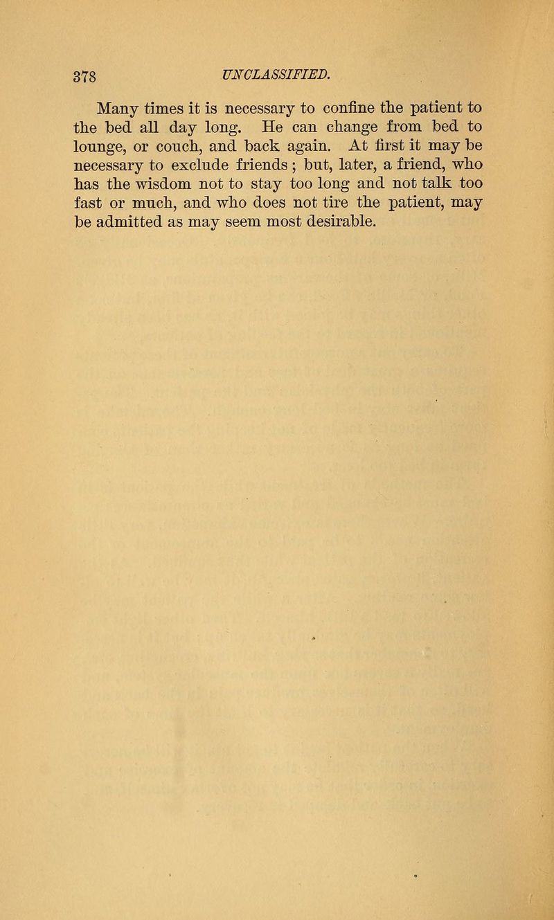 Many times it is necessary to confine the patient to the bed all day long. He can change from bed to lounge, or couch, and back again. At first it may be necessary to exclude friends ; but, later, a friend, who has the wisdom not to stay too long and not talk too fast or much, and who does not tire the patient, may be admitted as may seem most desirable.