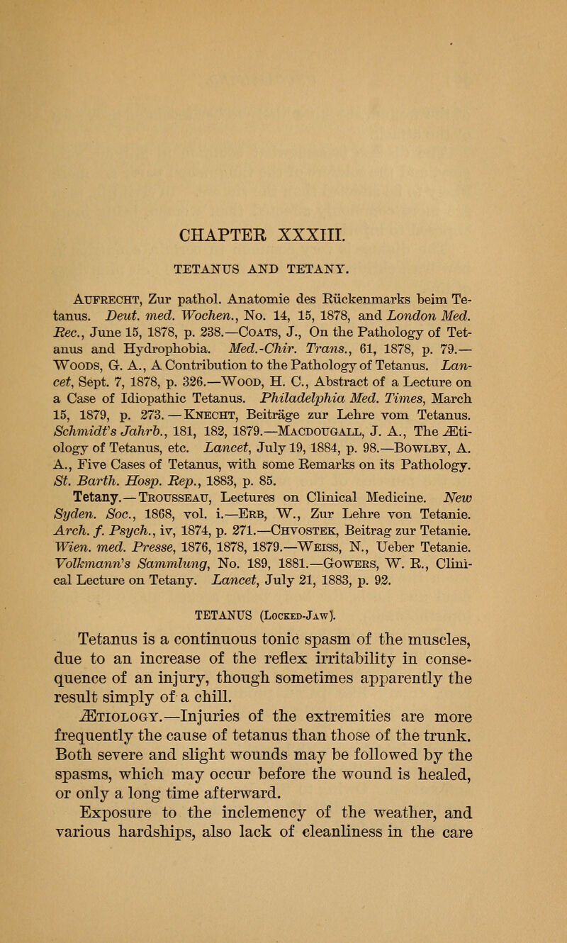 CHAPTER XXXIII. TETANUS AND TETANY. AUFRECHT, Zur pathol. Anatomie des Ruckenmarks beim Te- tanus. Deut. med. Wochen., No. 14, 15, 1878, and London Med. Eec, June 15, 1878, p. 238.—Coats, J., On the Pathology of Tet- anus and Hydrophobia. Med.-Chir. Trans., 61, 1878, p. 79.— Woods, G. A., A Contribution to the Pathology of Tetanus. Lan- cet, Sept. 7, 1878, p. 326.—Wood, H. C, Abstract of a Lecture on a Case of Idiopathic Tetanus. Philadelphia Med. Times, March 15, 1879, p. 273. — Knecht, Beitrage zur Lehre vom Tetanus, Schmidts Jahrh., 181, 182, 1879.—Macdougall, J. A., The eti- ology of Tetanus, etc. Lancet, July 19,1884, p. 98.—Bowlby, A. A., Five Cases of Tetanus, with some Remarks on its Pathology. St. Barth. Hosp. Rep., 1883, p. 85. Tetany.—Trousseau, Lectures on Clinical Medicine. New Syden. Soc, 1868, vol, i,—Erb, W,, Zur Lehre von Tetania. Arch. f. Psych., iv, 1874, p. 271.—Chyostek, Beitrag zur Tetanie. Wien. med. Presse, 1876, 1878, 1879.—Weiss, N,, Ueber Tetanie. Volkmann's Sammlung, No. 189, 1881.—Gowers, W, R., Clini- cal Lecture on Tetany. Lancet, July 21, 1883, p, 93, TETANUS (Locked-Jaw). Tetanus is a continuous tonic spasm of the muscles, due to an increase of the reflex irritability in conse- quence of an injury, though sometimes apparently the result simply of a chill. Etiology.—Injuries of the extremities are more frequently the cause of tetanus than those of the trunk. Both severe and slight wounds may be followed by the spasms, which may occur before the wound is healed, or only a long time afterward. Exposure to the inclemency of the weather, and various hardships, also lack of cleanliness in the care