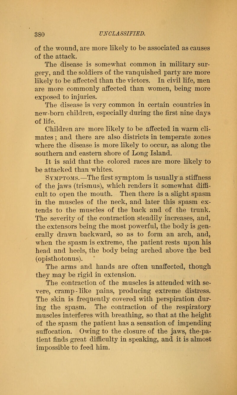 of the wound, are more likely to be associated as causes of tlie attack. The disease is somewhat common in military sur- gery, and the soldiers of the vanquished party are more likely to be affected than the victors. In civil life, men are more commonly affected than women, being more exposed to injuries. The disease is very common in certain countries in new-born children, especially during the first nine days of life. Children are more likely to be affected in warm cli- mates ; and there are also districts in temperate zones where the disease is more likely to occur, as along the southern and eastern shore of Long Island. It is said that the colored races are more likely to be attacked than whites. Symptoms.—The first symptom is usually a stiffness of the jaws (trismus), which renders it somewhat diffi- cult to open the mouth. Then there is a slight spasm in the muscles of the neck, and later this spasm ex- tends to the muscles of the back and of the trunk. The severity of the contraction steadily increases, and, the extensors being the most powerful, the body is gen- erally drawn backward, so as to form an arch, and, when the spasm is extreme, the patient rests upon his head and heels, the body being arched above the bed (opisthotonus). The arms and hands are often unaffected, though they may be rigid in extension. The contraction of the muscles is attended with se- vere, cramp-like pains, producing extreme distress. The skin is frequently covered with perspiration dur- ing the spasm. The contraction of the respiratory muscles interferes with breathing, so that at the height of the spasm the patient has a sensation of impending suffocation. Owing to the closure of the jaws, the-pa- tient finds great difficulty in speaking, and it is almost impossible to feed him.