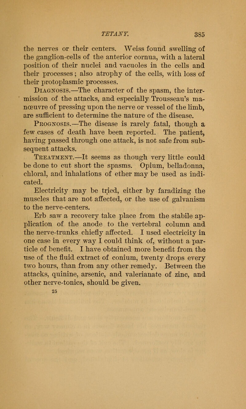 the nerves or their centers, Weiss found swelling of the ganglion-cells of the anterior cornua, with a lateral position of their nuclei and vacuoles in the cells and their processes ; also atrophy of the cells, with loss of their protoplasmic processes. Diagnosis.—The character of the spasm, the inter- mission of the attacks, and especially Trousseau's ma- noeuvre of pressing upon the nerve or vessel of the limb, are sufficient to determine the nature of the disease. PEOGisrosis.—The disease is rarely fatal, though a few cases of death have been reported. The patient, having passed through one attack, is not safe from sub- sequent attacks. Teeatment.—It seems as though very little could be done to cut short the spasms. Opium, belladonna, chloral, and inhalations of ether may be used as indi- cated. Electricity may be tried, either by faradizing the muscles that are not affected, or the use of galvanism to the nerve-centers, Erb saw a recovery take place from the stabile ap- plication of the anode to the vertebral column and the nerve-trunks chiefly affected. I used electricity in one case in every way I could think of, without a par- ticle of benefit. I have obtained more benefit from the use of the fluid extract of conium, twenty drops every two hours, than from any other remedy. Between the attacks, quinine, arsenic, and valerianate of zinc, and other nerve-tonics, should be given. 25