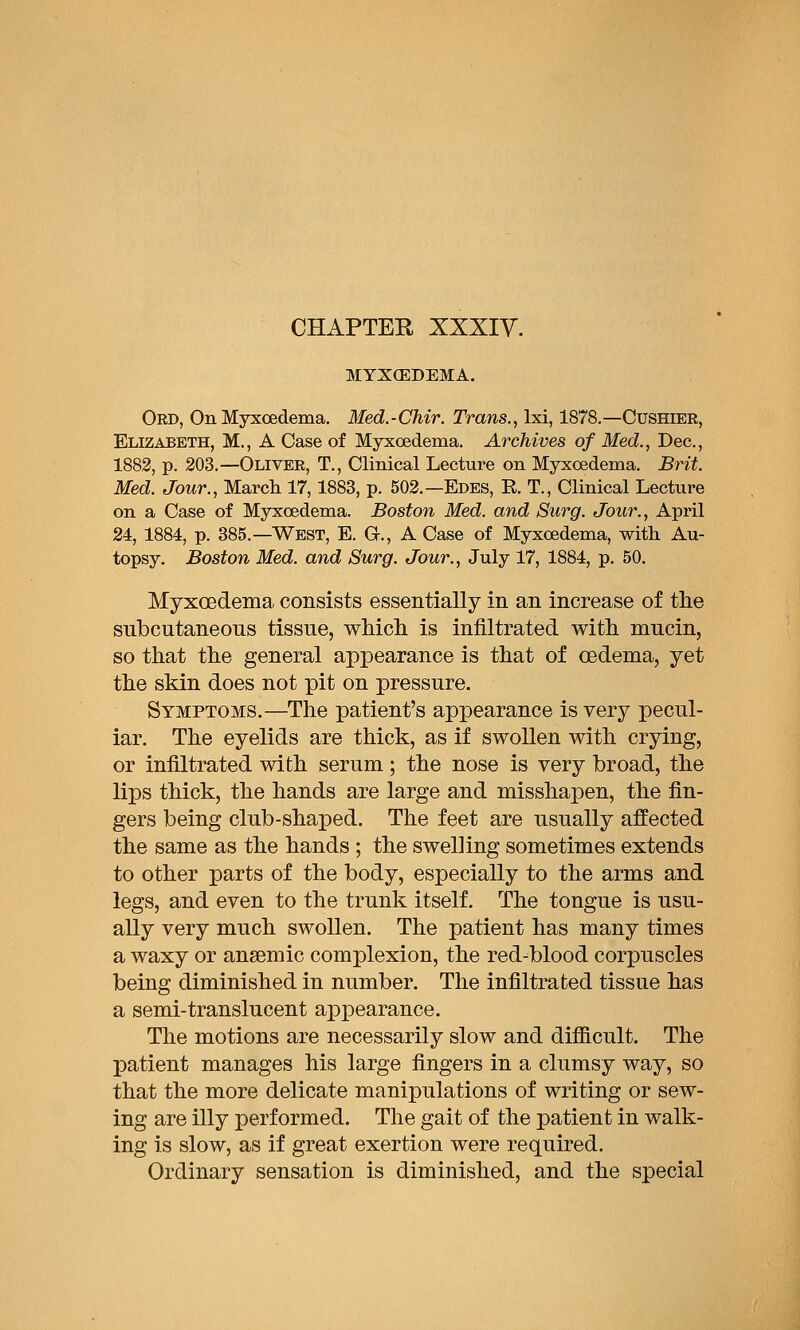 MYXCEDEMA. Ord, On Myxoedema. Med.-Chir. Trans., Ixi, 1878.—Cushier, Elizabeth, M., A Case of Myxoedema. Archives of Med., Dec, 1882, p. 203.—Oliver, T., Clinical Lecture on Myxoedema. Brit. Med. Jour., March 17,1883, p. 502.—Edes, E. T., Clinical Lecture on a Case of Myxoedema. Boston Med. and Surg. Jour., April 24, 1884, p. 385.—West, E. G., A Case of Myxoedema, with Au- topsy. Boston Med. and Surg. Jour., July 17, 1884, p. 50. Myxoedema, consists essentially in an increase of the subcutaneous tissue, whicli is infiltrated with mucin, so that the general appearance is that of oedema, yet the skin does not pit on pressure. Symptoms.—The patient's appearance is very pecul- iar. The eyelids are thick, as if swollen with crying, or infiltrated with serum; the nose is very broad, the lips thick, the hands are large and misshapen, the fin- gers being club-shaped. The feet are usually affected the same as the hands ; the swelling sometimes extends to other parts of the body, especially to the arms and legs, and even to the trunk itself. The tongue is usu- ally very much swollen. The patient has many times a waxy or anaemic complexion, the red-blood corpuscles being diminished in number. The infiltrated tissue has a semi-translucent aiDpearance. The motions are necessarily slow and difficult. The patient manages his large fingers in a clumsy way, so that the more delicate manipulations of writing or sew- ing are illy performed. The gait of the patient in walk- ing is slow, as if great exertion were required. Ordinary sensation is diminished, and the special