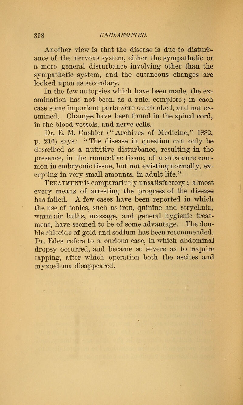 Another view is that the disease is due to disturb- ance of the nervous system, either the sympathetic or a more general disturbance involving other than the sympathetic system, and the cutaneous changes are looked upon as secondary. In the few autopsies which have been made, the ex- amination has not been, as a rule, complete; in each case some important parts were overlooked, and not ex- amined. Changes have been found in the spinal cord, in the blood-vessels, and nerve-cells. Dr. E. M. Cushier (Archives of Medicine, 1882, p. 216) says: The disease in question can only be described as a nutritive disturbance, resulting in the presence, in the connective tissue, of a substance com- mon in embryonic tissue, but not existing normally, ex- cepting in very small amounts, in adult life. Teeatment is comparatively unsatisfactory ; almost every means of arresting the progress of the disease has failed. A few cases have been reported in which the use of tonics, such as iron, quinine and strychnia, warm-air baths, massage, and general hygienic treat- ment, have seemed to be of some advantage. The dou- ble chloride of gold and sodium has been recommended. Dr. Edes refers to a curious case, in which abdominal dropsy occurred, and became so severe as to require tapping, after which operation both the ascites and myxoedema disappeared.