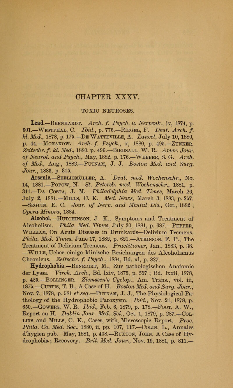 TOXIC NEIJEOSES. Lead.—Bernhardt. Arch. f. Psych, u. NervenJc., iv, 1874, p. 601.—Westphal, C. Ibid., p. 776.—EieGel, F. Deut. Arch. f. kl. Med., 1878, p. 175.—De Watteville, A, Lancet, July 10,1880, p. 44.—MoNAKOW. Arch. f. Psych., x, 1880, p. 495.—Zunker. Zeitschr.f. M. Med., 1880, p. 496.—Birdsall, W. R. Amer. Jour, of Neurol, and Psych., May, 1882, p. 176.—Webber, S. Gr. Arch, of Med., Aug., 1882.—Putnam, J. J. Boston Med. and Surg. Jour., 1883, p. 315. Arsenic—Seeligmuller, A. Deut. med. Wochenschr., No. 14, 1881.—Popow, N. St. Petersb. med. Wochenschr., 1881, p. 311.—Da Costa, J. M. Philadelphia Med. Times, March 26, July 2, 1881.—Mills, C. K. Med. News, March 3, 1883, p. 257. —Seguin, E. C. Jour, of Nerv. and Mental Dis., Oct., 1882 ; Opera Minora, 1884. Alcohol.—Hutchinson, J. E., Symptoms and Treatment of Alcoholism. Phila. Med. Times, July 30, 1881, p. 687.—Pepper, William, On Acute Diseases in Drunkards—Delirium Tremens. Phila. Med. Times, June 17, 1882, p. 621.—Atkinson, F. P., The Treatment of Delunum Tremens. Practitioner, Jan., 1883, p. 38. —Wille, Ueber einige klinische Beziehungen des Alcoholismus Chronicus. Zeitschr. f. Psych., 1884, Bd. xl, p. 827. Hydrophobia.—Benedikt, M., Zur pathologischen Anatomie der Lyssa. Virch. Arch., Bd. Ixiv, 1875, p. 557 ; Bd. Ixsii, 1878, p. 425.—Bollinger. Ziemssen''s Cyclop., Am. Trans., vol. iii, 1875.—Curtis, T. B., A Case of H. Boston Med. and Surg. Jour., Nov. 7, 1878, p. 581 et seg.—Putnam, J. J., The Physiological Pa- thology of the Hydrophobic Paroxysm. Ibid., Nov. 21, 1878, p. 650.—Gowers, W. R. Ibid., Feb. 6, 1879, p. 178.—Foot, A. W., Report on H. Dublin Jour. Med. Sci., Oct. 1, 1879, p. 287.—Col- lins and Mills, C. K., Cases, with. Microscopic Report. Proc. Phila. Co. Med. Soc, 1880, ii, pp. 107, 117.—Colin, L., Annales d'hygien pub. May, 1881, p. 408.—Ruxton, John, A Case of Hy- drophobia ; Recovery. Brit. Med. Jour., Nov. 19, 1881, p. 811.—