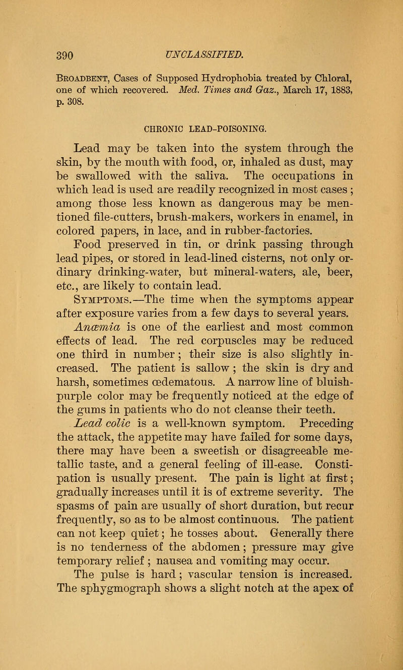 Broadbent, Cases of Supposed Hydrophobia treated by CMoral, one of which recovered. Med. Times and Gaz., March 17, 1883, p. 308. CHRONIC LEAD-POISONING. Lead may be taken into the system througli the skin, by the mouth with food, or, inhaled as dust, may be swallowed with the saliva. The occupations in which lead is used are readily recognized in most cases ; among those less known as dangerous may be men- tioned file-cutters, brush-makers, workers in enamel, in colored papers, in lace, and in rubber-factories. Food preserved in tin, or drink passing through lead pipes, or stored in lead-lined cisterns, not only or- dinary drinking-water, but mineral-waters, ale, beer, etc., are likely to contain lead. Symptoms.—The time when the symptoms appear after exposure varies from a few days to several years. Ancemia is one of the earliest and most common effects of lead. The red corpuscles may be reduced one third in number; their size is also slightly in- creased. The patient is sallow; the skin is dry and harsh, sometimes oedematous. A narrow line of bluish- purple color may be frequently noticed at the edge of the gums in patients who do not cleanse their teeth. Lead colic is a well-known symptom. Preceding the attack, the appetite may have failed for some days, there may have been a sweetish or disagreeable me- tallic taste, and a general feeling of ill-ease. Consti- pation is usually present. The pain is light at first; gradually increases until it is of extreme severity. The spasms of pain are usually of short duration, but recur frequently, so as to be almost continuous. The patient can not keep quiet; he tosses about. Generally there is no tenderness of the abdomen; pressure may give temporary relief ; nausea and vomiting may occur. The pulse is hard; vascular tension is increased. The sphygmograph shows a slight notch at the apex of