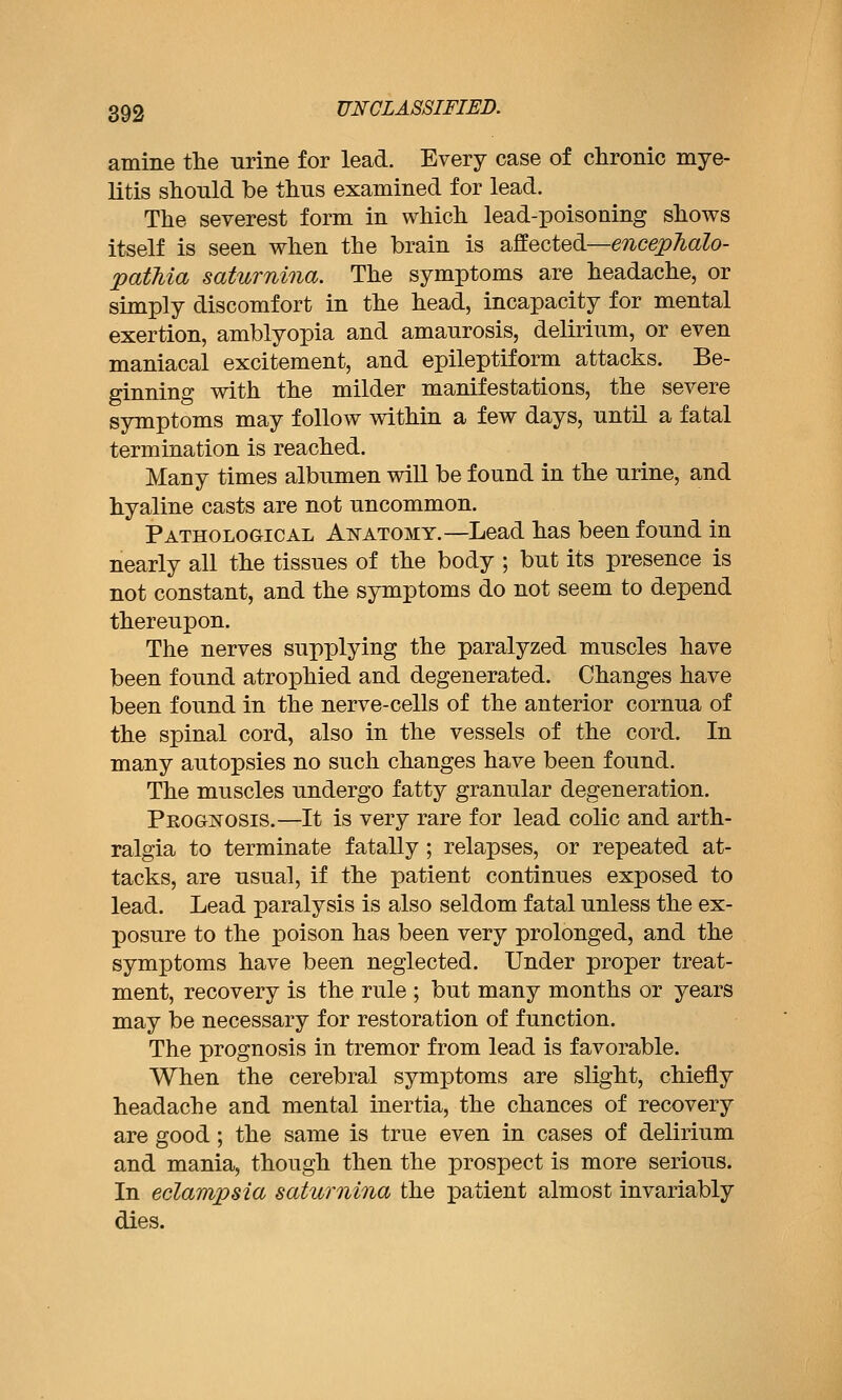 amine the urine for lead. Every case of chronic mye- litis should be thus examined for lead. The severest form in which lead-poisoning shows itself is seen when the brain is affected—mcej^^aZo- pathia saturnina. The symptoms are headache, or simply discomfort in the head, incapacity for mental exertion, amblyopia and amaurosis, delirium, or even maniacal excitement, and epileptiform attacks. Be- ginning with the milder manifestations, the severe symptoms may follow within a few days, until a fatal termination is reached. Many times albumen will be found in the urine, and hyaline casts are not uncommon. Pathological Anatomy.—Lead has been found in nearly all the tissues of the body ; but its presence is not constant, and the symptoms do not seem to depend thereupon. The nerves supplying the paralyzed muscles have been found atrophied and degenerated. Changes have been found in the nerve-cells of the anterior cornua of the spinal cord, also in the vessels of the cord. In many autopsies no such changes have been found. The muscles undergo fatty granular degeneration. Prognosis.—It is very rare for lead colic and arth- ralgia to terminate fatally ; relapses, or repeated at- tacks, are usual, if the patient continues exposed to lead. Lead paralysis is also seldom fatal unless the ex- posure to the poison has been very prolonged, and the symptoms have been neglected. Under proper treat- ment, recovery is the rule ; but many months or years may be necessary for restoration of function. The prognosis in tremor from lead is favorable. When the cerebral symptoms are slight, chiefly headache and mental inertia, the chances of recovery are good; the same is true even in cases of delirium and mania, though then the prospect is more serious. In eclampsia saturnina the patient almost invariably dies.