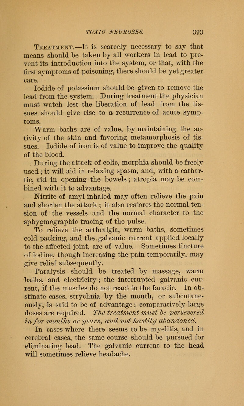 Teeatment.—It is scarcely necessary to say tliat means should be taken by all workers in lead to pre- vent its introduction into the system, or that, with the first symptoms of poisoning, there should be yet greater care. Iodide of potassium should be given to remove the lead from the system. During treatment the physician must watch lest the liberation of lead from the tis- sues should give rise to a recurrence of acute symp- toms. Warm baths are of value, by maintaining the ac- tivity of the skin and favoring metamorphosis of tis- sues. Iodide of iron is of value to improve the quality of the blood. . During the attack of colic, morphia should be freely used; it will aid in relaxing spasm, and, with a cathar- tic, aid in opening the bowels; atropia may be com- bined with it to advantage. Nitrite of amyl inhaled may often relieve the pain and shorten the attack ; it also restores the normal ten- sion of the vessels and the normal character to the sphygmographic tracing of the pulse. To relieve the arthralgia, warm baths, Sometimes cold packing, and the galvanic current applied locally to the affected joint, are of value. Sometimes tincture of iodine, though increasing the pain temporarily, may give relief subsequently. Paralysis should be treated by massage, warm baths, and electricity; the interrupted galvanic cur- rent, if the muscles do not react to the faradic. In ob- stinate cases, strychnia by the mouth, or subcutane- ously, is said to be of advantage; comparatively large doses are required. The treatment must he persevered in for montJis or years, and not Tiastily abandoned. In cases where there seems to be myelitis, and in cerebral cases, the same course should be pursued for eliminating lead. The galvanic current to the head will sometimes relieve headache.