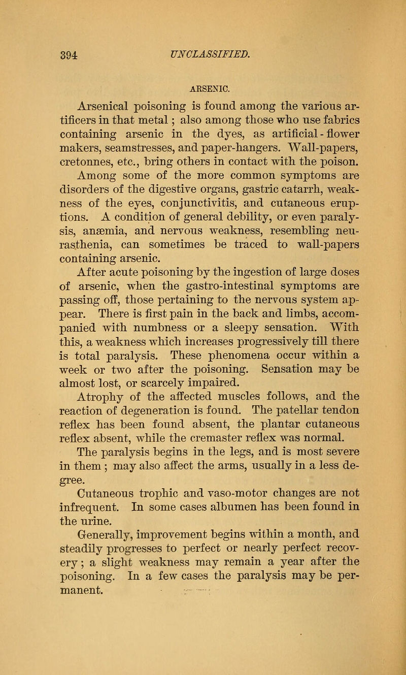 ARSENIC. Arsenical poisoning is fonnd among the various ar- tificers in that metal; also among those who use fabrics containing arsenic in the dyes, as artificial - flower makers, seamstresses, and paper-hangers. Wall-papers, cretonnes, etc., bring others in contact with the poison. Among some of the more common symptoms are disorders of the digestive organs, gastric catarrh, weak- ness of the eyes, conjunctivitis, and cutaneous erup- tions. A condition of general debility, or even paraly- sis, anaemia, and nervous weakness, resembling neu- rasthenia, can sometimes be traced to waU-papers containing arsenic. After acute poisoning by the ingestion of large doses of arsenic, when the gastro-intestinal symptoms are passing off, those pertaining to the nervous system ap- pear. There is first pain in the back and limbs, accom- panied with numbness or a sleepy sensation. With this, a weakness which increases progressively till there is total paralysis. These phenomena occur within a week or two after the poisoning. Sensation may be almost lost, or scarcely impaired. Atrophy of the affected muscles follows, and the reaction of degeneration is found. The patellar tendon reflex has been found absent, the plantar cutaneous reflex absent, while the cremaster reflex was normal. The paralysis begins in the legs, and is most severe in them ; may also affect the arms, usually in a less de- gree. Cutaneous trophic and vaso-motor changes are not infrequent. In some cases albumen has been found in the urine. Generally, improvement begins within a month, and steadily progresses to perfect or nearly perfect recov- ery ; a slight weakness may remain a year after the poisoning. In a few cases the paralysis may be per- manent. - :