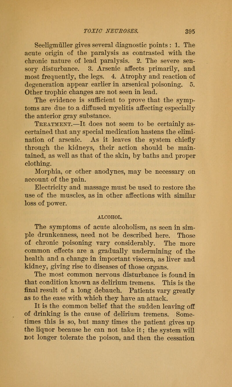 Seeligmuller gives several diagnostic points : 1. The acute origin of the paralysis as contrasted with the chronic nature of lead paralysis, 2. The severe sen- sory disturbance. 3. Arsenic affects primarily, and most frequently, the legs. 4. Atrophy and reaction of degeneration appear earlier in arsenical poisoning. 5. Other trophic changes are not seen in lead. The evidence is sufficient to prove that the symp- toms are due to a diffused myelitis affecting especially the anterior gray substance. TREATMEiSTT.—It does not seem to be certainly as- certained that any special medication hastens the elimi- nation of arsenic. As it leaves the system chiefly through the kidneys, their action should be main- tained, as well as that of the skin, by baths and proper clothing. Morphia, or other anodynes, may be necessary on account of the pain. Electricity and massage must be used to restore the use of the muscles, as in other affections with similar loss of power. ALCOHOL. The symptoms of acute alcoholism, as seen in sim- ple drunkenness, need not be described here. Those of chronic poisoning vary considerably. The more common effects are a gradually undermining of the health and a change in important viscera, as liver and kidney, giving rise to diseases of those organs. The most common nervous disturbance is found in that condition known as delirium tremens. This is the final result of a long debauch. Patients vary greatly as to the ease with which they have an attack. It is the common belief that the sudden leaving off of drinking is the cause of delirium tremens. Some- times this is so, but many times the patient gives up the liquor because he can not take it; the system wiU not longer tolerate the poison, and then the cessation