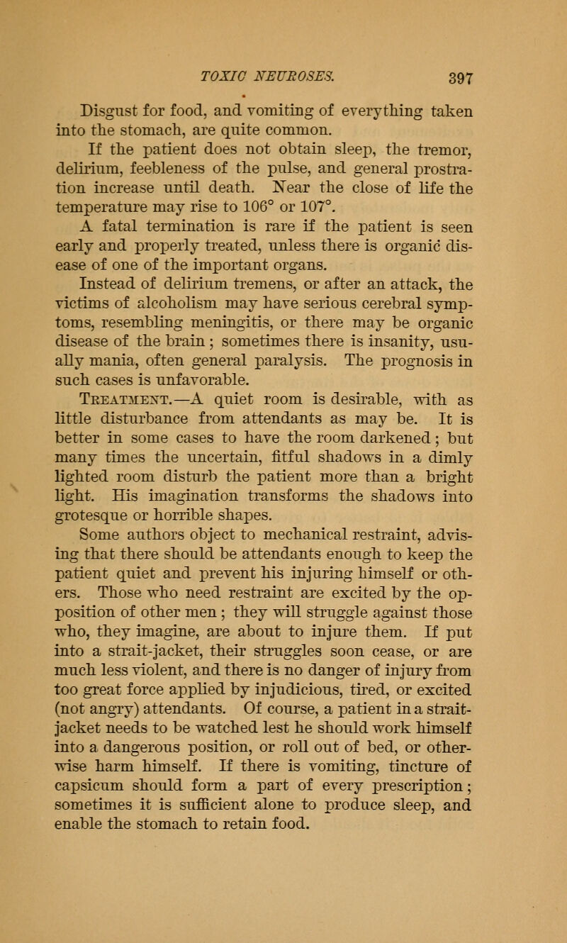 Disgust for food, and vomiting of everything taken into the stomach, are quite common. If the patient does not obtain sleep, the tremor, delirium, feebleness of the pulse, and general prostra- tion increase until death. Near the close of life the temperature may rise to 106° or 107°. A fatal termination is rare if the patient is seen early and properly treated, unless there is organic dis- ease of one of the important organs. Instead of delirium tremens, or after an attack, the victims of alcoholism may have serious cerebral symp- toms, resembling meningitis, or there may be organic disease of the brain ; sometimes there is insanity, usu- ally mania, often general paralysis. The prognosis in such cases is unfavorable. Teeat:\iext.—A quiet room is desirable, with as little disturbance from attendants as may be. It is better in some cases to have the room darkened; but many times the uncertain, fitful shadows in a dimly lighted room disturb the patient more than a bright light. His imagination transforms the shadows into grotesque or horrible shapes. Some authors object to mechanical restraint, advis- ing that there should be attendants enough to keep the patient quiet and prevent his injuring himself or oth- ers. Those who need restraint are excited by the op- position of other men ; they will struggle against those who, they imagine, are about to injure them. If put into a strait-jacket, their struggles soon cease, or are much less violent, and there is no danger of injury from too great force applied by injudicious, tired, or excited (not angry) attendants. Of course, a patient in a strait- jacket needs to be watched lest he should work himself into a dangerous position, or roll out of bed, or other- wise harm himself. If there is vomiting, tincture of capsicum should form a part of every prescription; sometimes it is sufficient alone to produce sleep, and enable the stomach to retain food.