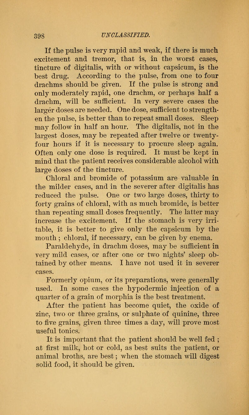 If the pulse is very rapid and weak, if there is much excitement and tremor, that is, in the worst cases, tincture of digitalis, with or without capsicum, is the best drug. According to the pulse, from one to four drachms should be given. If the pulse is strong and only moderately rapid, one drachm, or perhaps half a drachm, will be sufficient. In very severe cases the larger doses are needed. One dose, sufficient to strength- en the pulse, is better than to repeat small doses. Sleep may follow in half an hour. The digitalis, not in the largest doses, may be repeated after twelve or twenty- four hours if it is necessary to procure sleep again. Often only one dose is required. It must be kept in mind that the patient receives considerable alcohol with large doses of the tincture. Chloral and bromide of potassium are valuable in the milder cases, and in the severer after digitalis has reduced the pulse. One or two large doses, thirty to forty grains of chloral, with as much bromide, is better than repeating small doses frequently. The latter may increase the excitement. If the stomach is very irri- table, it is better to give only the capsicum by the mouth ; chloral, if necessary, can be given by enema. Paraldehyde, in drachm doses, may be sufficient in very mild cases, or after one or two nights' sleep ob- tained by other means. I have not used it in severer cases. Formerly opium, or its preparations, were generally used. In some cases the hypodermic injection of a quarter of a grain of morphia is the best treatment. After the patient has become quiet, the oxide of zinc, two or three grains, or sulphate of quinine, three to five grains, given three times a day, wiU prove most useful tonics. It is important that the patient should be well fed ; at first milk, hot or cold, as best suits the patient, or animal broths, are best; when the stomach will digest solid food, it should be given.