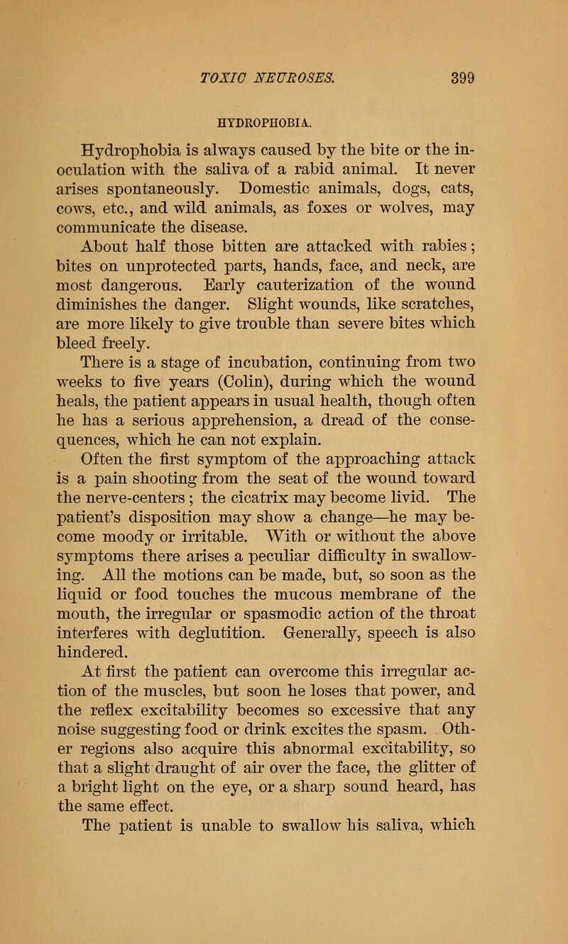 HYDROPHOBIA.. Hydrophobia is always caused by the bite or the in- oculation with the saliva of a rabid animal. It never arises spontaneously. Domestic animals, dogs, cats, cows, etc., and wild animals, as foxes or wolves, may communicate the disease. About half those bitten are attacked with rabies; bites on unprotected parts, hands, face, and neck, are most dangerous. Early cauterization of the wound diminishes the danger. Slight wounds, like scratches, are more likely to give trouble than severe bites which bleed freely. There is a stage of incubation, continuing from two weeks to five years (Colin), during which the wound heals, the patient appears in usual health, though often he has a serious apprehension, a dread of the conse- quences, which he can not explain. Often the first symptom of the approaching attack is a pain shooting from the seat of the wound toward the nerve-centers; the cicatrix may become livid. The patient's disposition may show a change—^he may be- come moody or irritable. With or without the above symptoms there arises a peculiar difficulty in swallow- ing. All the motions can be made, but, so soon as the liquid or food touches the mucous membrane of the mouth, the irregular or spasmodic action of the throat interferes with deglutition. Generally, speech is also hindered. At first the patient can overcome this irregular ac- tion of the muscles, but soon he loses that power, and the reflex excitability becomes so excessive that any noise suggesting food or drink excites the spasm. Oth- er regions also acquire this abnormal excitability, so that a slight draught of air over the face, the glitter of a bright light on the eye, or a sharp sound heard, has the same effect. The patient is unable to swallow his saliva, which