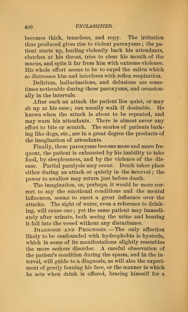becomes tMck, tenacious, and ropy. The irritation thus produced gives rise to violent paroxysms ; the pa- tient starts up, hurling violently back his attendants, clutches at his throat, tries to clear his mouth of the mucus, and spits it far from him with extreme violence. His whole effort seems to be to expel the saliva which so distresses him and interferes with reflex respiration. Delirium, hallucinations, and delusions are some- times noticeable during these paroxysms, and occasion- ally in the intervals. After such an attack the patient lies quiet, or may sit up at his ease ; can usually walk if desirable. He knows when the attack is about to be repeated, and may warn his attendants. There is almost never any effort to bite or scratch. The stories of patients bark- ing like dogs, etc., are in a great degree the products of the imagination of attendants. Finally, these paroxysms become more and more fre- quent, the patient is exhausted by his inability to take food, by sleeplessness, and by the violence of the dis- ease. Partial paralysis may occur. Death takes place either during an attack or quietly in the interval; the power to swallow may return Just before death. The imagination, or, perhaps, it would be more cor- rect to say the emotional conditions and the mental influences, seems to exert a great influence over the attacks. The sight of water, even a reference to drink- ing, will cause one ; yet the same patient may immedi- ately after urinate, both seeing the urine and hearing it fall into the vessel without any disturbance. Diagnosis and Prognosis. — The only affection likely to be confounded with hydrophobia is hysteria, which in some of its manifestations slightly resembles the more serious disorder. A careful observation of the patient's condition during the spasm, and in the in- terval, will guide to a diagnosis, as will also the experi- ment of gently fanning his face, or the manner in which he acts when drink is offered, bracing himself for a