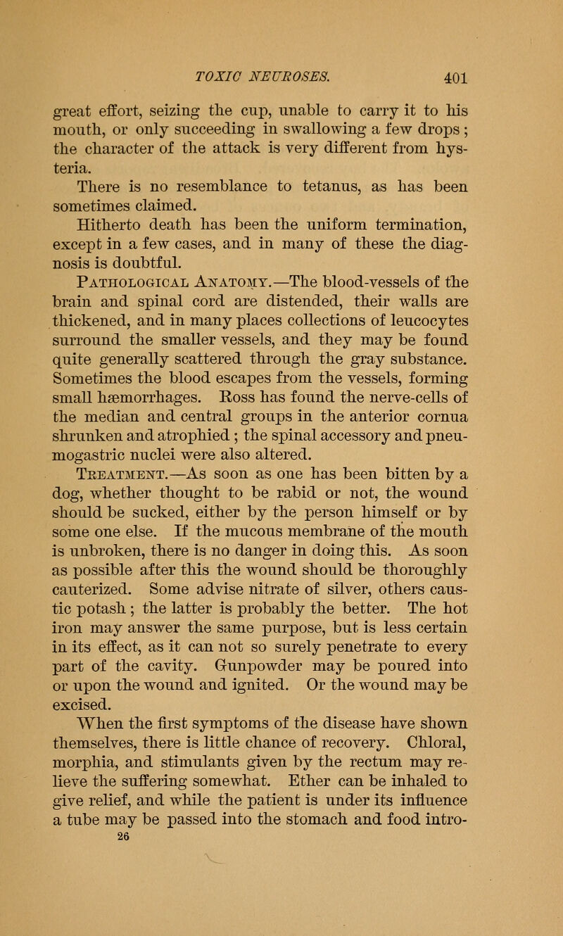 great effort, seizing tlie cup, unable to carry it to his mouth, or only succeeding in swallowing a few drops ; the character of the attack is very different from hys- teria. There is no resemblance to tetanus, as has been sometimes claimed. Hitherto death has been the uniform termination, except in a few cases, and in many of these the diag- nosis is doubtful. Pathological Anatomy.—The blood-vessels of the brain and spinal cord are distended, their walls are thickened, and in many places collections of leucocytes surround the smaller vessels, and they may be found quite generally scattered through the gray substance. Sometimes the blood escapes from the vessels, forming small haemorrhages. Ross has found the nerve-cells of the median and central groups in the anterior cornua shrunken and atrophied ; the spinal accessory and pneu- mogastric nuclei were also altered. Treatmeistt.—As soon as one has been bitten by a dog, whether thought to be rabid or not, the wound should be sucked, either by the person himself or by some one else. If the mucous membrane of the mouth is unbroken, there is no danger in doing this. As soon as possible after this the wound should be thoroughly cauterized. Some advise nitrate of silver, others caus- tic potash ; the latter is probably the better. The hot iron may answer the same purpose, but is less certain in its effect, as it can not so surely penetrate to every part of the cavity. Gunpowder may be poured into or upon the wound and ignited. Or the wound may be excised. When the first symptoms of the disease have shown themselves, there is little chance of recovery. Chloral, morphia, and stimulants given by the rectum may re- lieve the suffering somewhat. Ether can be inhaled to give relief, and while the patient is under its influence a tube may be passed into the stomach and food intro- 26