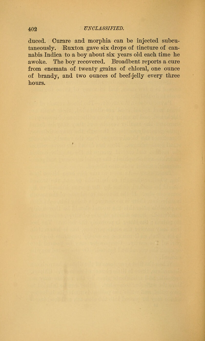 duced. Curare and morphia can be injected subcu- taneously. Ruxton gave six drops of tincture of can- nabis Indica to a boy about six years old eacli time lie awoke. The boy recovered. Broadbent reports a cure from enemata of twenty grains of chloral, one ounce of brandy, and two ounces of beef-jelly every three hours.