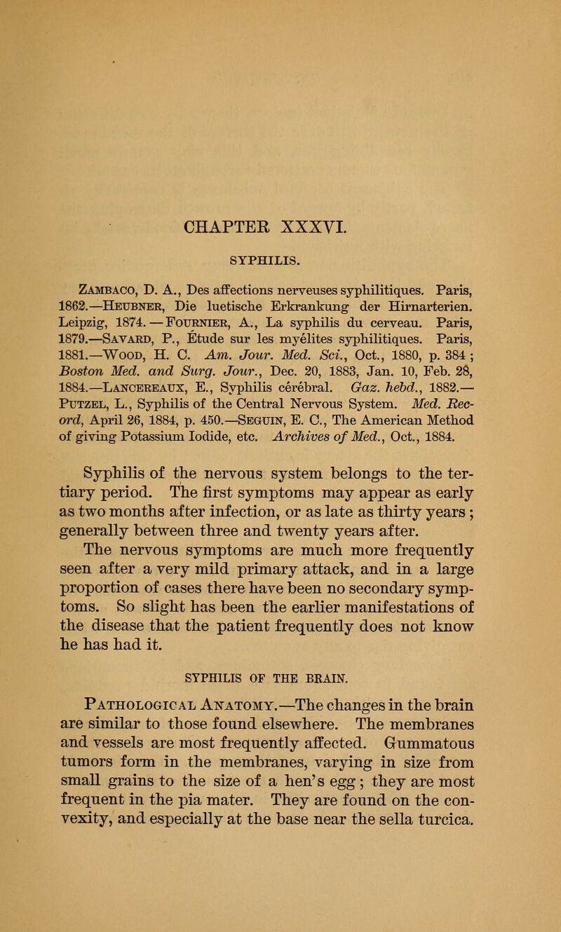 CHAPTER XXXYI. SYPHILIS. Zambaco, D. a., Des affections nerveuses syphilitiques. Paris, 1862.—Heubner, Die luetische Erkrankung der Hirnarterien. Leipzig, 1874.—FoURNiER, A., La syphilis du cerveau. Paris, 1879.—Savard, p., Etude sur les myelites syphilitiques. Paris, 1881.—Wood, H. C. Am. Jour. Med. Sci., Oct., 1880, p. 384 ; Boston Med. and Surg. Jour., Dec. 20, 1883, Jan. 10, Feb. 28, 1884.—Lancereaux, E., Syphilis cerebral. Gaz. hebd., 1882.— PuTZEL, L., Syphilis of the Central Nervous System. Med. Rec- ord, April 26, 1884, p. 450.—Seguin, E. C, The American Method of giving Potassium Iodide, etc. Archives of Med., Oct., 1884. Syphilis of the nervous system belongs to the ter- tiary period. The first symptoms may appear as early as two months after infection, or as late as thirty years; generally between three and twenty years after. The nervous symptoms are much more frequently seen after a very mild primary attack, and in a large proportion of cases there have been no secondary symp- toms. So slight has been the earlier manifestations of the disease that the patient frequently does not know he has had it. SYPHILIS OF THE BRAIN. PATHOLoaic AL AxATOMY.—The changes in the brain are similar to those found elsewhere. The membranes and vessels are most frequently affected. Gummatous tumors form in the membranes, varying in size from small grains to the size of a hen's egg; they are most frequent in the pia mater. They are found on the con- vexity, and especially at the base near the sella turcica.