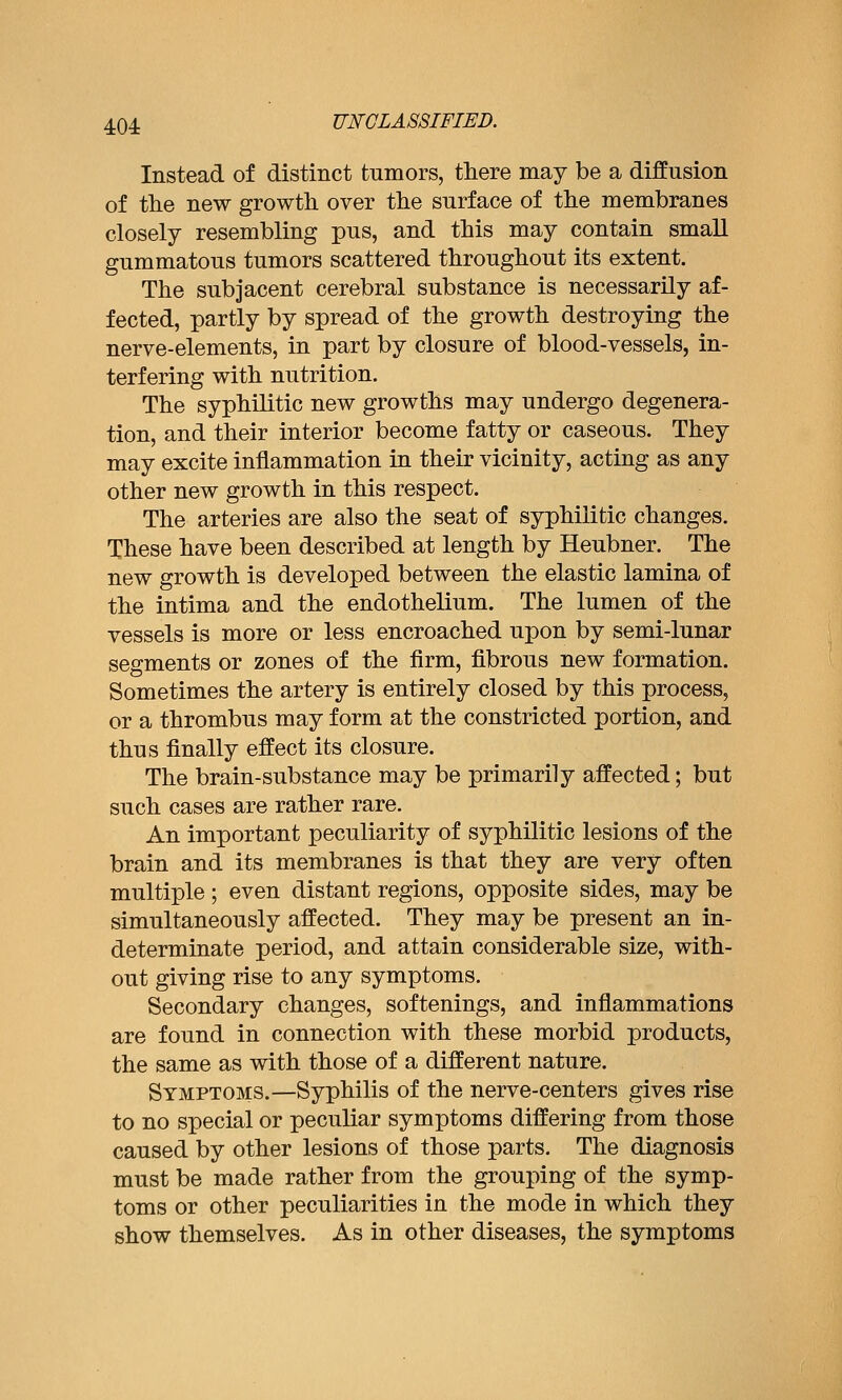 Instead of distinct tumors, there may be a diffusion of the new growth over the surface of the membranes closely resembling pus, and this may contain small gummatous tumors scattered throughout its extent. The subjacent cerebral substance is necessarily af- fected, partly by spread of the growth destroying the nerve-elements, in part by closure of blood-vessels, in- terfering with nutrition. The syphilitic new growths may undergo degenera- tion, and their interior become fatty or caseous. They may excite inflammation in their vicinity, acting as any other new growth in this respect. The arteries are also the seat of syphilitic changes. These have been described at length by Heubner. The new growth is developed between the elastic lamina of the intima and the endothelium. The lumen of the vessels is more or less encroached upon by semi-lunar segments or zones of the firm, fibrous new formation. Sometimes the artery is entirely closed by this process, or a thrombus may form at the constricted portion, and thus finally effect its closure. The brain-substance may be primarily affected; but such cases are rather rare. An important peculiarity of syphilitic lesions of the brain and its membranes is that they are very often multiple ; even distant regions, opposite sides, may be simultaneously affected. They may be present an in- determinate period, and attain considerable size, with- out giving rise to any symptoms. Secondary changes, softenings, and inflammations are found in connection with these morbid products, the same as with those of a different nature. Symptoms.—Syphilis of the nerve-centers gives rise to no special or peculiar symptoms differing from those caused by other lesions of those parts. The diagnosis must be made rather from the grouping of the symp- toms or other peculiarities in the mode in which they show themselves. As in other diseases, the symptoms