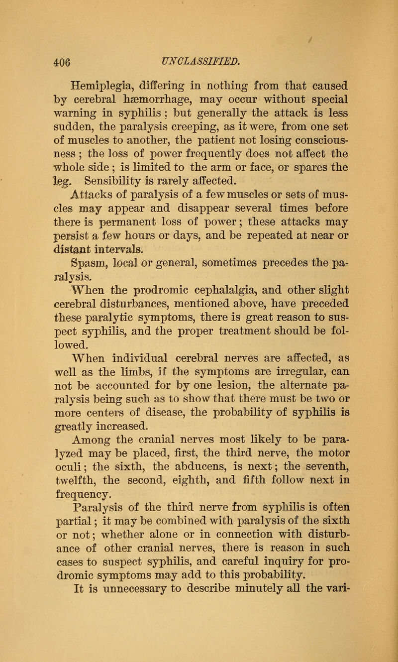Hemiplegia, differing in notliing from that caused by cerebral lisemorrliage, may occur without special warning in syphilis ; but generally the attack is less sudden, the paralysis creeping, as it were, from one set of muscles to another, the patient not losing conscious- ness ; the loss of power frequently does not affect the whole side; is limited to the arm or face, or spares the leg. Sensibility is rarely affected. Attacks of paralysis of a few muscles or sets of mus- cles mnj appear and disappear several times before there is permanent loss of power; these attacks may persist a few hours or days, and be repeated at near or distant intervals. Spasm, local or general, sometimes precedes the pa- ralysis. When the prodromic cephalalgia, and other slight cerebral disturbances, mentioned above, have preceded these paralytic symptoms, there is great reason to sus- pect syphilis, and the proper treatment should be fol- lowed. When individual cerebral nerves are affected, as well as the limbs, if the symptoms are irregular, can not be accounted for by one lesion, the alternate pa- ralysis being such as to show that there must be two or more centers of disease, the probability of syphilis is greatly increased. Among the cranial nerves most likely to be para- lyzed may be placed, first, the third nerve, the motor oculi; the sixth, the abducens, is next; the seventh, twelfth, the second, eighth, and fifth follow next in frequency. Paralysis of the third nerve from syphilis is often partial; it may be combined with paralysis of the sixth or not; whether alone or in connection with disturb- ance of other cranial nerves, there is reason in such cases to suspect syphilis, and careful inquiry for pro- dromic symptoms may add to this probability. It is unnecessary to describe minutely all the vari-