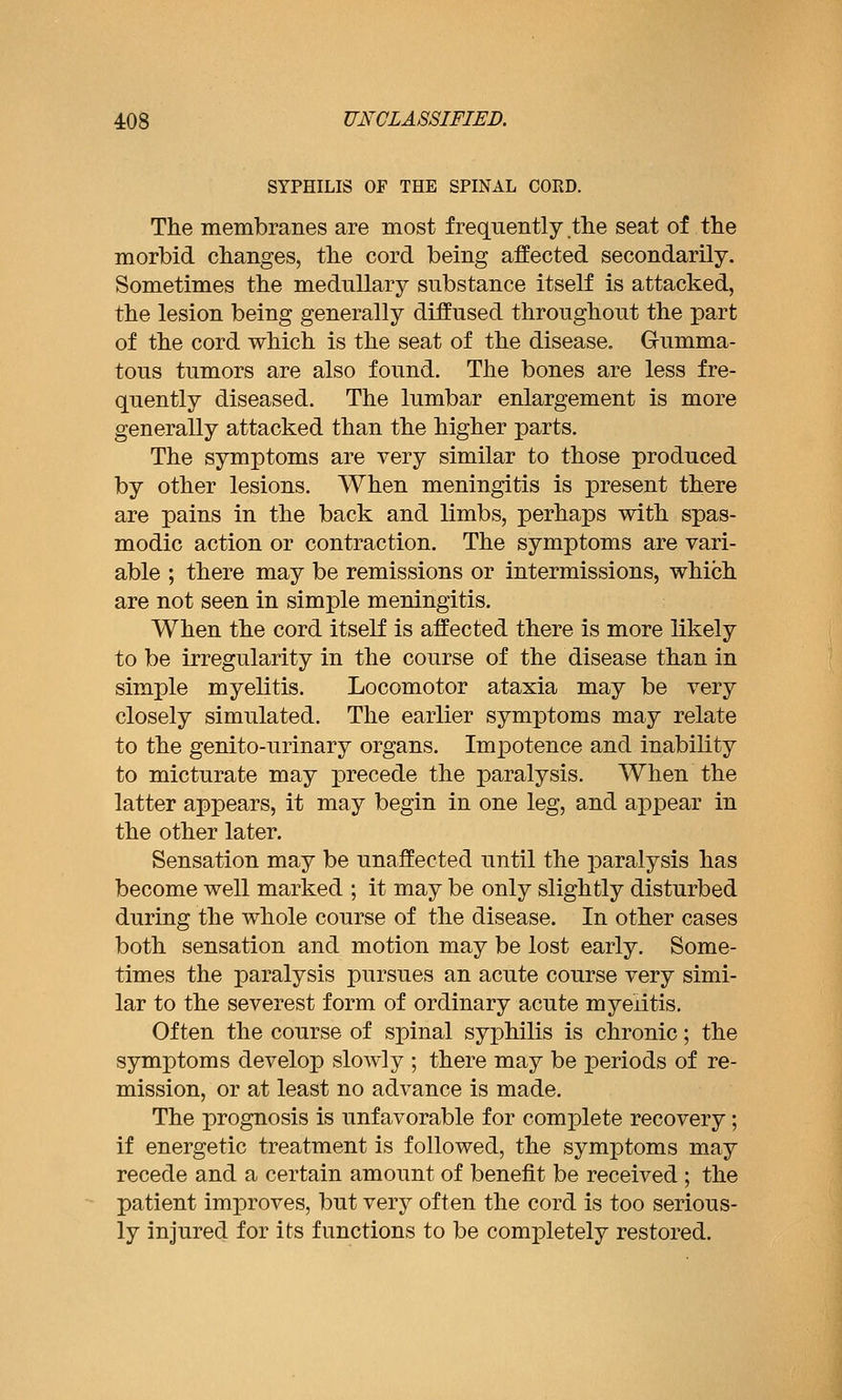 SYPHILIS OF THE SPINAL CORD. The membranes are most frequently tlie seat of the morbid changes, the cord being affected secondarily. Sometimes the medullary substance itself is attacked, the lesion being generally diffused throughout the part of the cord which is the seat of the disease. Gumma- tous tumors are also found. The bones are less fre- quently diseased. The lumbar enlargement is more generally attacked than the higher parts. The symptoms are very similar to those produced by other lesions. When meningitis is present there are pains in the back and limbs, perhaps with spas- modic action or contraction. The symptoms are vari- able ; there may be remissions or intermissions, which are not seen in simple meningitis. When the cord itself is affected there is more likely to be irregularity in the course of the disease than in simple myelitis. Locomotor ataxia may be very closely simulated. The earlier symptoms may relate to the genito-urinary organs. Impotence and inability to micturate may precede the paralysis. When the latter appears, it may begin in one leg, and appear in the other later. Sensation may be unaffected until the paralysis has become well marked ; it may be only slightly disturbed during the whole course of the disease. In other cases both sensation and motion may be lost early. Some- times the paralysis pursues an acute course very simi- lar to the severest form of ordinary acute myelitis. Often the course of spinal syphilis is chronic; the symptoms develop slowly ; there may be periods of re- mission, or at least no advance is made. The prognosis is unfavorable for complete recovery; if energetic treatment is followed, the symptoms may recede and a certain amount of benefit be received ; the patient improves, but very often the cord is too serious- ly injured for its functions to be completely restored.