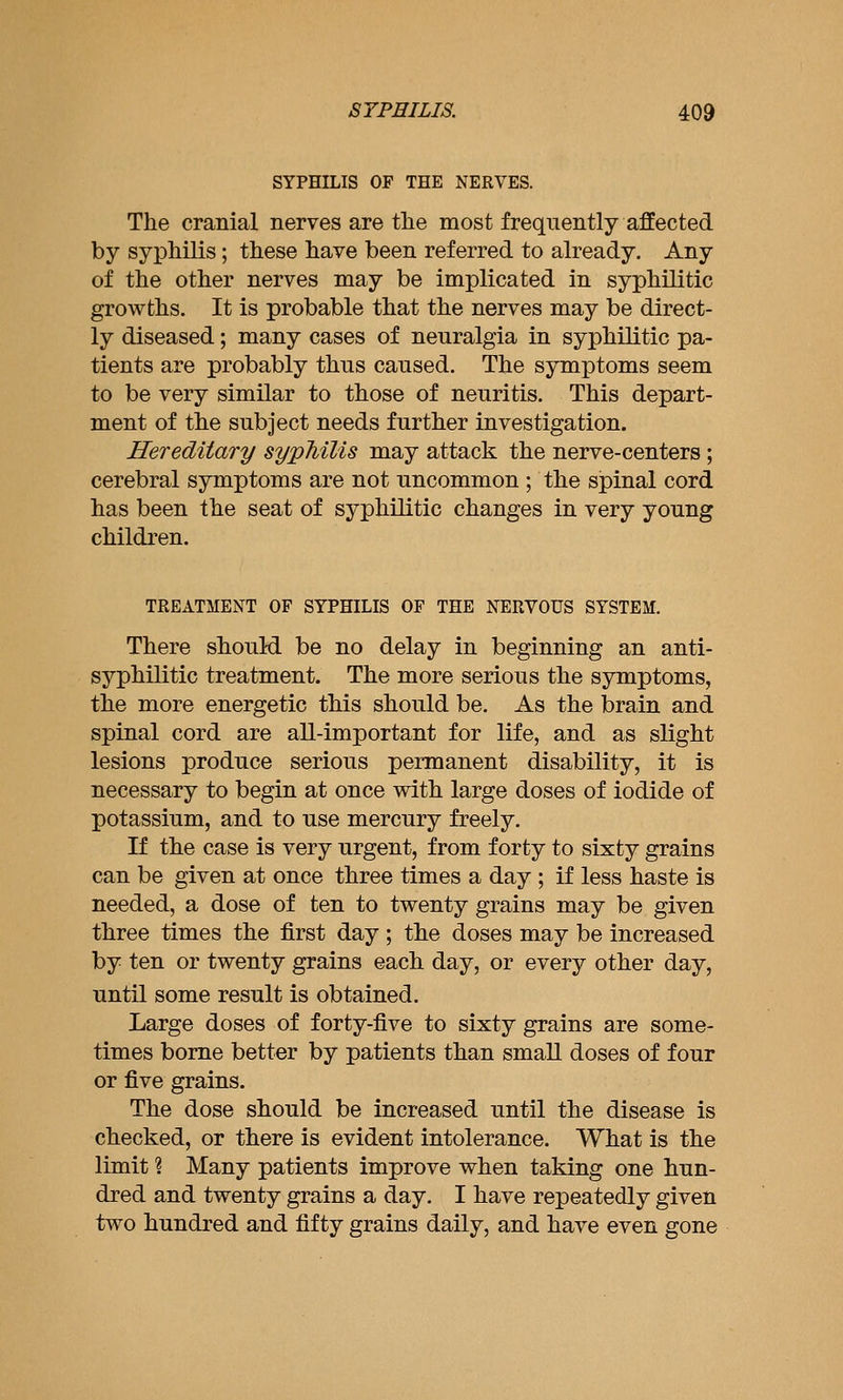 SYPHILIS OF THE NERVES. The cranial nerves are tlie most frequently affected by syphilis; these have been referred to already. Any of the other nerves may be implicated in syphilitic growths. It is probable that the nerves may be direct- ly diseased; many cases of neuralgia in syphilitic pa- tients are probably thus caused. The symptoms seem to be very similar to those of neuritis. This depart- ment of the subject needs further investigation. Hereditary syphilis may attack the nerve-centers; cerebral symptoms are not uncommon; the spinal cord has been the seat of syphilitic changes in very young children. TREATMENT OF SYPHILIS OF THE NERVOUS SYSTEM. There should be no delay in beginning an anti- syphilitic treatment. The more serious the symptoms, the more energetic this should be. As the brain and spinal cord are all-important for life, and as slight lesions produce serious permanent disability, it is necessary to begin at once with large doses of iodide of potassium, and to use mercury freely. If the case is very urgent, from forty to sixty grains can be given at once three times a day ; if less haste is needed, a dose of ten to twenty grains may be given three times the first day; the doses may be increased by ten or twenty grains each day, or every other day, until some result is obtained. Large doses of forty-five to sixty grains are some- times borne better by patients than small doses of four or five grains. The dose should be increased until the disease is checked, or there is evident intolerance. What is the limit ? Many patients improve when taking one hun- dred and twenty grains a day. I have repeatedly given two hundred and fifty grains daily, and have even gone