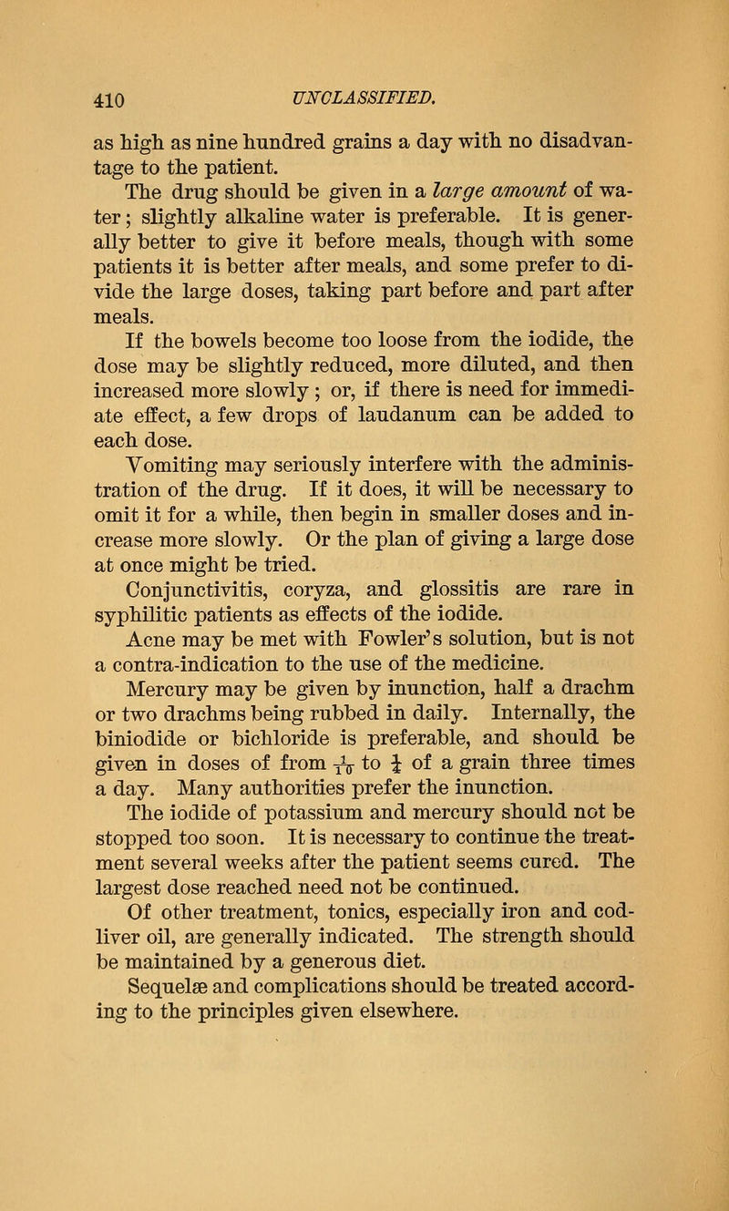 as high, as nine hundred grains a day with no disadvan- tage to the patient. The drug should be given in a large amount of wa- ter ; slightly alkaline water is preferable. It is gener- ally better to give it before meals, though with some patients it is better after meals, and some prefer to di- vide the large doses, taking part before and part after meals. If the bowels become too loose from the iodide, the dose may be slightly reduced, more diluted, and then increased more slowly ; or, if there is need for immedi- ate effect, a few drops of laudanum can be added to each dose. Vomiting may seriously interfere with the adminis- tration of the drug. If it does, it wiU be necessary to omit it for a while, then begin in smaller doses and in- crease more slowly. Or the plan of giving a large dose at once might be tried. Conjunctivitis, coryza, and glossitis are rare in syphilitic patients as effects of the iodide. Acne may be met with Fowler's solution, but is not a contra-indication to the use of the medicine. Mercury may be given by inunction, half a drachm or two drachms being rubbed in daily. Internally, the biniodide or bichloride is preferable, and should be given in doses of from ^^^ to ^ of a grain three times a day. Many authorities prefer the inunction. The iodide of potassium and mercury should not be stopped too soon. It is necessary to continue the treat- ment several weeks after the patient seems cured. The largest dose reached need not be continued. Of other treatment, tonics, especially iron and cod- liver oil, are generally indicated. The strength should be maintained by a generous diet. Sequelae and complications should be treated accord- ing to the principles given elsewhere.