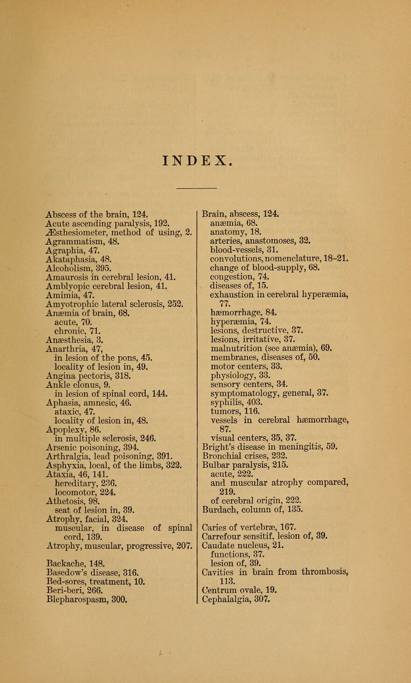 INDEX. Abscess of the brain, 134. Acute ascending paralysis, 193. -Slsthesiometer, method of using, 3. Agrammatism, 48. Agraphia, 47. Akataphasia, 48. Alcoholism, 395. Amaurosis in cerebral lesion, 41. Amblyopic cerebral lesion, 41. Amimia, 47. Amyotrophic lateral sclerosis, 353. Anaemia of brain, 68. acute, 70. chronic, 71. Anaesthesia, 3. Anarthria, 47, in lesion of the pons, 45. locality of lesion in, 49. Angina pectoris, 318. Ankle clonus, 9. in lesion of spinal cord, 144. Aphasia, amnesic, 46. ataxic, 47. locality of lesion in, 48. Apoplexy, 86. in multiple sclerosis, 346. Arsenic poisoning, 394. Arthralgia, lead poisoning, 391. Asphyxia, local, of the limbs, 333. Ataxia, 46, 141. hereditary, 836. locomotor, 334. Athetosis, 98. seat of lesion in, 39. Atrophy, facial, 324. muscular, in disease of spinal cord, 139. Atrophy, muscular, progressive, 207. Backache, 148. Basedow's disease, 316. Bed-sores, treatment, 10. Beri-beri, 366. Blepharospasm, 300. Brain, abscess, 124. anaemia, 68. anatomy, 18. arteries, anastomoses, 33. blood-vessels, 31. convolutions, nomenclature, 18-31. change of blood-supply, 68. congestion, 74. diseases of, 15. exhaustion in cerebral hyperaemia, 77. haemorrhage, 84. hyperaemia, 74. lesions, destructive, 37. lesions, irritative, 37. malnutrition (see anemia), 69. membranes, diseases of, 50. motor centers, 33. physiology, 33. sensory centers, 34. symptomatology, general, 37. syphilis, 403. tumors, 116. vessels in cerebral haemorrhage, 87. visual centers, 35, 37. Bright's disease in meningitis, 69. Bronchial crises, 833. Bulbar paralysis, 315, acute, 823. and muscular atrophy compared, 319. of cerebral origin, 823. Burdach, column of, 135. Caries of vertebrae, 167. Carrefour sensitif, lesion of, 39. Caudate nucleus, 31. functions, 37. lesion of, 39. Cavities in brain from thrombosis, 113. Centrum ovale, 19. Cephalalgia, 307.