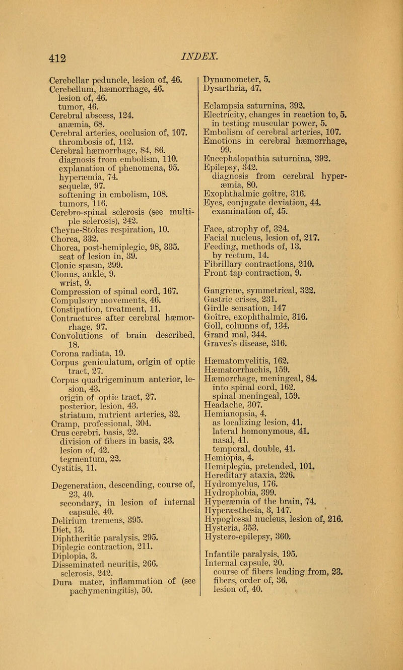 Cerebellar peduncle, lesion of, 46. Cerebellum, hgemorrhage, 46. lesion of, 46. tumor, 46. Cerebral abscess, 124. anemia, 68. Cerebral arteries, occlusion of, 107. thrombosis of, 113. Cerebral haemorrhage, 84, 86. diagnosis from embolism, 110. explanation of phenomena, 95. hyperasmia, 74. sequelae, 97. softening in embolism, 108. tumors, 116. Cerebro-spinal sclerosis (see multi- ple sclerosis), 242. Cheyne-Stokes respiration, 10. Chorea, 332. Chorea, post-hemiplegic, 98, 335. seat of lesion in, 39. Clonic spasm, 299. Clonus, ankle, 9. wrist, 9. Compression of spinal cord, 167. Compulsory movements, 46. Constipation, treatment, 11. Contractures after cerebral haemor- rhage, 97. Convolutions of brain described, 18. Corona radiata, 19. Corpus geniculatum, origin of optic tract, 27. Corpus quadrigeminum anterior, le- sion, 43. origin of optic tract, 27. posterior, lesion, 43. striatum, nutrient arteries, 32. Cramp, professional, 304. Crus cerebri, basis, 22. division of fibers in basis, 23. lesion of, 42. tegmentum, 22, Cystitis, 11. Degeneration, descending, course of, 23, 40. secondary, in lesion of internal capsule, 40. Delirium tremens, 395. Diet, 13. Diphtheritic paralysis, 295. Diplegic contraction, 211. Diplopia, 3. Disseminated neuritis, 266. sclerosis, 242. Dura mater, inflammation of (see pachymeningitis), 50. Dynamometer, 5. Dysarthria, 47. Eclampsia saturnina, 392. Electricity, changes in reaction to, 5. in testing muscular power, 5. Embolism of cerebral arteries, 107. Emotions in cerebral haemorrhage, 99. Encephalopathia saturnina, 392. Epilepsy, 342. diagnosis from cerebral hyper- aemia, 80. Exophthalmic goitre, 316. Byes, conjugate deviation, 44. examination of, 45. Face, atrophy of, 324. Facial nucleus, lesion of, 217. Feeding, methods of, 13. by rectum, 14. Fibrillary contractions, 210. Front tap contraction, 9. Gangrene, symmetrical, 323. Gastric crises, 231. Girdle sensation, 147 Goitre, exophthalmic, 316. Goll, columns of, 134. Grand mal, 344. Graves's disease, 316. Hsematomyelitis, 162. Haematorrhachis, 159. Haemorrhage, meningeal, 84. into spinal cord, 162. spinal meningeal, 159. Headache, 307. Hemianopsia, 4. as localizing lesion, 41. lateral homonymous, 41. nasal, 41. temporal, double, 41. Hemiopia, 4. Hemiplegia, pretended, 101. Hereditary ataxia, 226. Hydromyelus, 176. Hydrophobia, 399. Hyperaemia of the brain, 74. Hypertesthesia, 3, 147. Hypoglossal nucleus, lesion of, 216. Hysteria, 353. Hystero-epilepsy, 360. Infantile paralysis, 195. Internal capsule, 20. course of fibers leading from, 28. fibers, order of, 36. lesion of, 40.