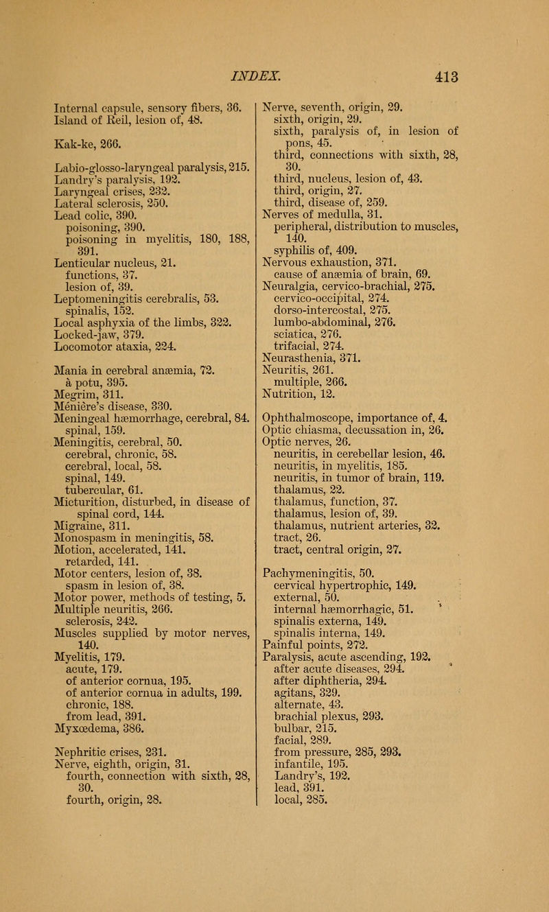 Internal capsule, sensory fibers, 36. Island of Reil, lesion of, 48. Kak-ke, 266. Labio-glosso-laryngeal paralysis, 215. Landry's paralysis, 192. Laryngeal crises, 232. Lateral sclerosis, 250. Lead colic, 390. poisoning, 390. poisoning in myelitis, 180, 188, 891. Lenticular nucleus, 21. functions, 37. lesion of, 39. Leptomeningitis cerebralis, 53. spinalis, 152. Local asphyxia of the limbs, 322. Locked-jaw, 379. Locomotor ataxia, 224. Mania in cerebral anaemia, 72. a potu, 395. Megrim, 311. Meniere's disease, 380. Meningeal haemorrhage, cerebral, 84. spinal, 159. Meningitis, cerebral, 50. cerebral, chronic, 58. cerebral, local, 58. spinal, 149. tubercular, 61. Micturition, disturbed, in disease of spinal cord, 144. Migraine, 811. Monospasm in meningitis, 58. Motion, accelerated, 141. retarded, 141, Motor centers, lesion of, 38. spasm in lesion of, 38. Motor power, methods of testing, 5, Multiple neuritis, 266. sclerosis, 242. Muscles supplied by motor nerves, 140. Myelitis, 179. acute, 179. of anterior comua, 195. of anterior cornua in adults, 199. chronic, 188. from lead, 391. Myxcsdema, 386. Nephritic crises, 231. Nerve, eighth, origin, 31. fourth, connection with sixth, 28, 80. fourth, origin, 28. Nerve, seventh, origin, 29. sixth, origin, 29. sixth, paralysis of, in lesion of pons, 45. third, connections with sixth, 28, 80. third, nucleus, lesion of, 43. third, origin, 27. third, disease of, 259. Nerves of medulla, 81. peripheral, distribution to muscles, 140. syphilis of, 409. Nervous exhaustion, 371. cause of ansemia of brain, 69. Neuralgia, ceryico-brachial, 275. cervico-occipital, 274. dorso-intercostal, 275. lumbo-abdominai, 276. sciatica, 276. trifacial, 274. Neurasthenia, 871. Neuritis, 261. multiple, 266. Nutrition, 12. Ophthalmoscope, importance of, 4. Optic chiasma, decussation in, 26. Optic nerves, 26. neuritis, in cerebellar lesion, 46. neuritis, in myelitis, 185. neuritis, in tumor of brain, 119. thalamus, 22. thalamus, function, 37. thalamus, lesion of, 89. thalamus, nutrient arteries, 32. tract, 26. tract, central origin, 27. Pachymeningitis, 50. cervical hypertrophic, 149. external, 50. internal h?emorrhagic, 51. spinalis externa, 149. spinalis interna, 149. Painful points, 272. Paralysis, acute ascending, 192. after acute diseases, 294. after diphtheria, 294. agitans, 329. alternate, 43. brachial plexus, 293. bulbar, 215. facial, 289. from pressure, 285, 293. infantile, 195. Landry's, 192, lead, 391, local, 285.