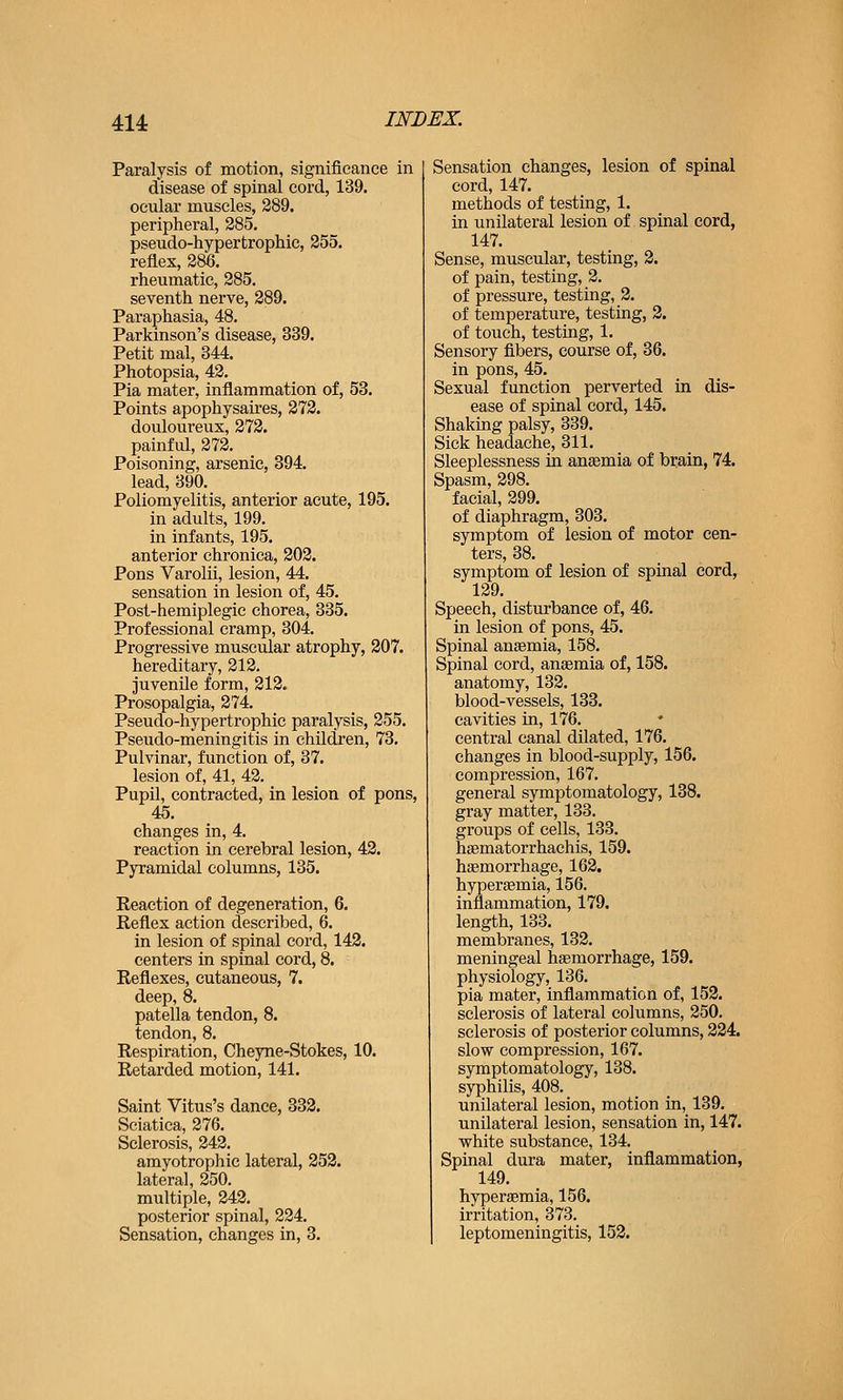 Paralysis of motion, significance in disease of spinal cord, 139. ocular muscles, 289. peripheral, 285. pseudo-hypertrophie, 255. reflex, 286. rheumatic, 285. seventh nerve, 289. Paraphasia, 48. Parkinson's disease, 339. Petit mal, 344. Photopsia, 42, Pia mater, inflammation of, 53. Points apophysaires, 272. douloureux, 272. painful, 272. Poisoning, arsenic, 394. lead, 390. Poliomyelitis, anterior acute, 195. in adults, 199. in infants, 195. anterior chronica, 202. Pons Varolii, lesion, 44. sensation in lesion of, 45. Post-hemiplegie chorea, 335. Professional cramp, 304. Progressive muscular atrophy, 207. hereditary, 212. juvenile form, 212. Prosopalgia, 274. Pseudo-hypertrophic paralysis, 255. Pseudo-meningitis in children, 73, Pulvinar, function of, 37. lesion of, 41, 42. Pupil, contracted, in lesion of pons, 45. changes in, 4. reaction in cerebral lesion, 42. Pyramidal columns, 135. Keaction of degeneration, 6. Reflex action described, 6. in lesion of spinal cord, 142. centers in spinal cord, 8. Reflexes, cutaneous, 7. deep, 8. patella tendon, 8. tendon, 8. Respiration, Cheyne-Stokes, 10. Retarded motion, 141. Saint Vitus's dance, 332. Sciatica, 276. Sclerosis, 242. amyotrophic lateral, 252. lateral, 250. multiple, 242. posterior spinal, 224. Sensation, changes in, 3. Sensation changes, lesion of spinal cord, 147. methods of testing, 1. in unilateral lesion of spinal cord, 147. Sense, muscular, testing, 3. of pain, testing, 2. of pressure, testing, 2. of temperature, testing, 2. of touch, testing, 1. Sensory fibers, course of, 36. in pons, 45. Sexual function perverted in dis- ease of spinal cord, 145. Shaking palsy, 339. Sick headache, 311, Sleeplessness in anaemia of brain, 74. Spasm, 298. facial, 299. of diaphragm, 303. symptom of lesion of motor cen- ters, 38. symptom of lesion of spinal cord, 129. Speech, disturbance of, 46, in lesion of pons, 45. Spinal anaemia, 158, Spinal cord, anaemia of, 158. anatomy, 132, blood-vessels, 133. cavities in, 176. central canal dilated, 176. changes in blood-supply, 156. compression, 167. general symptomatology, 138. gray matter, 133. groups of cells, 133. haematorrhachis, 159. hsemorrhage, 162. hypereemia, 156. inflammation, 179. length, 133. membranes, 132. meningeal haemorrhage, 159. physiology, 136, pia mater, inflammation of, 152. sclerosis of lateral columns, 250. sclerosis of posterior columns, 224. slow compression, 167. symptomatology, 138. syphilis, 408. unilateral lesion, motion in, 139. unilateral lesion, sensation in, 147. white substance, 134. Spinal dura mater, inflammation, 149. hypersemia, 156. irritation, 373. 1 leptomeningitis, 152.
